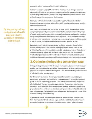 5
4 Keys to a Profitable Hotel Distribution Strategy
experience to their customers from the point of booking.
Hoteliers have a one-up on OTAs in that they often have much stronger customer
data profiles. Brands can use complex customer relationship management systems to
customize a guest experience, connect with the guest on a much more personal level
and begin segmenting customers by lifetime value.
Focus your online content on other value-added opportunities, such as better
images, reviews and room type options. The rapidly growing mobile channel provides
additional opportunities.
Take a best-rate guarantee one step further by using “fences,” also known as closed
user groups, to segment your customer base and offer promotions to specific groups
of people within that fence. Consider creating a fenced user group by asking travelers
to sign in to your site and then offering those registered a discounted rate, similar to
creating an email promotion to a fenced group. In essence, give your most loyal guests
access to an offer that non-affiliated general consumers wouldn’t receive.
By collecting more data on your guests, you can better customize their offerings.
If done correctly, hotels could consider offering discounted pricing based on the
profitability of guests. In the end, it’s important to provide assurance to the customer
that they will always get the best deal when they come to your site and that their
loyalty is being appreciated and rewarded. Even the appearance that a better price
could be available somewhere else could compromise your entire acquisition strategy.
3. Optimize the booking conversion rate
If the goal is to get the most traffic directly to your website, it’s imperative that you are
able to close the deal there as well. Worse than missing out on direct traffic is driving
people to your website and then offering them a less-than-satisfactory web experience
or offering them the wrong product.
For this reason, you must be clear on your target demographic and position your
web content accordingly. Are you offering a luxury experience to appeal to high-end
guests or are you positioning yourself as a cost-effective alternative for people with
a limited budget? Trying to please every guest across the spectrum could backfire
and impact your conversion rate from web visit to booking. Hotels vary in their value
proposition and you don’t want to attract a meeting planner to your hotel that doesn’t
have meeting space. Clarifying who you’re selling to and positioning offers to the right
customer will help increase bookings.
OTAs have excelled at this practice and hotels can learn from them. Prevent a user
from flipping back and forth between pages to check availability. Keep the shopper
engaged by providing the item description, information, images, price and calls to
By integrating pricing
strategies with loyalty
programs, hotels
can regain control of
distribution.
 