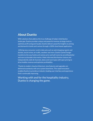 About Duetto
With solutions that address the true challenge of today’s distribution
landscape, Duetto provides unique and powerful revenue strategy tools to
optimize profit and guest loyalty. Duetto delivers powerful insights on pricing
and demand to hotels and casinos through a 100% cloud-based application.
Utilizing new consumer-centric data sets such as web shopping regrets and
denials, social review, air traffic, weather and more, Duetto GameChanger
transforms the way hotels and casinos price and sell rooms by providing better
and more actionable information. Make informed distribution choices and
independently yield all channels, dates and room types with open pricing to
drive healthy revenue and optimize profitability.
Thanks to modern cloud architecture, new features and upgrades are
delivered seamlessly with zero system downtime. This rapid innovation
enables Duetto to provide an industry-leading user interface and experience
that’s continually improving.
Working with and for the hospitality industry,
Duetto is changing the game.
 