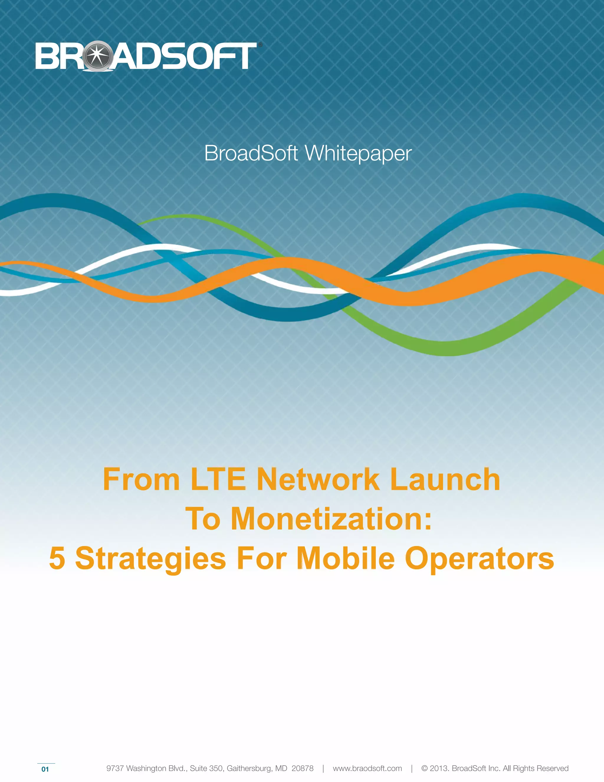 01
From LTE Network Launch
To Monetization:
5 Strategies For Mobile Operators
BroadSoft Whitepaper
9737 Washington Blvd., Suite 350, Gaithersburg, MD 20878 | www.braodsoft.com | © 2013. BroadSoft Inc. All Rights Reserved
 