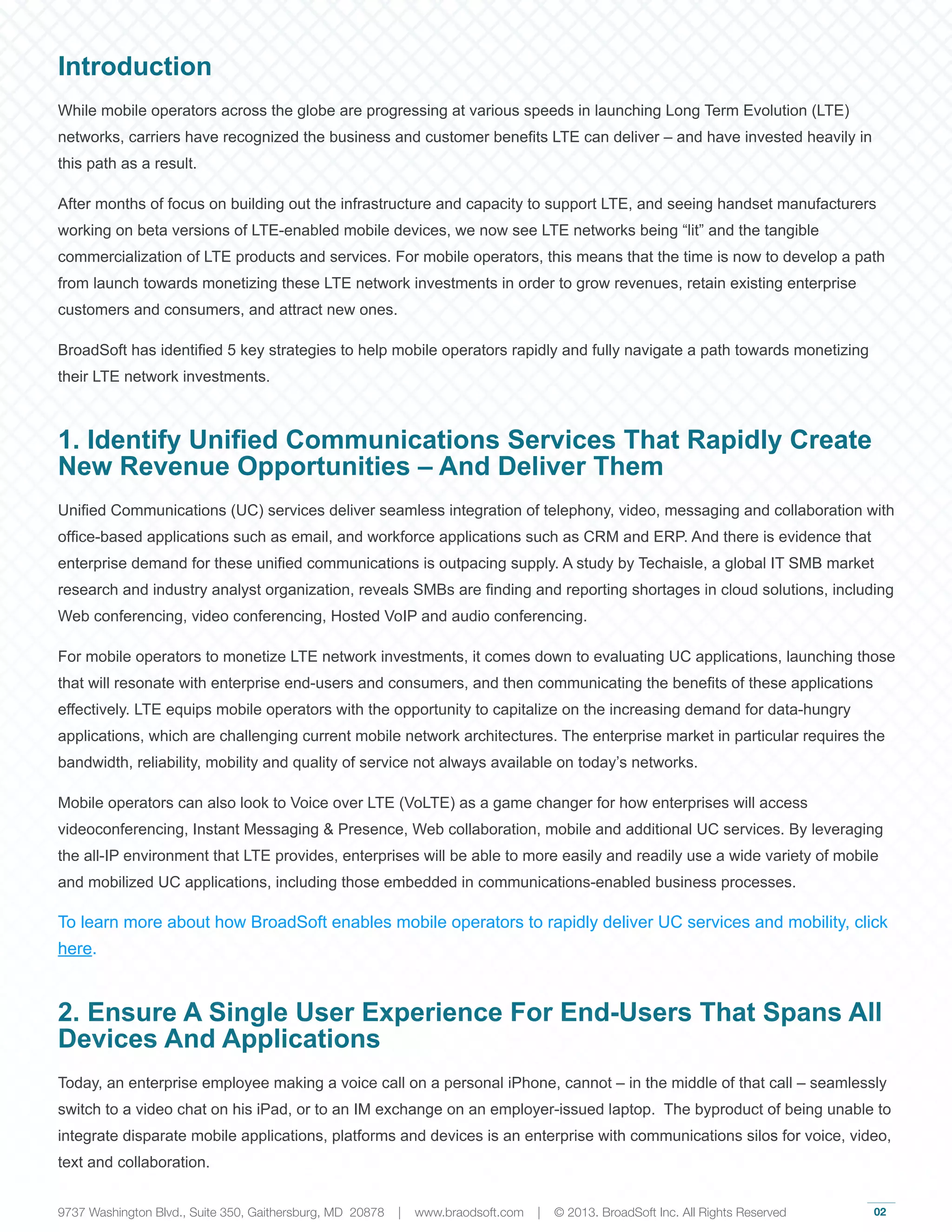02
Introduction
While mobile operators across the globe are progressing at various speeds in launching Long Term Evolution (LTE)
networks, carriers have recognized the business and customer benefits LTE can deliver – and have invested heavily in
this path as a result.
After months of focus on building out the infrastructure and capacity to support LTE, and seeing handset manufacturers
working on beta versions of LTE-enabled mobile devices, we now see LTE networks being “lit” and the tangible
commercialization of LTE products and services. For mobile operators, this means that the time is now to develop a path
from launch towards monetizing these LTE network investments in order to grow revenues, retain existing enterprise
customers and consumers, and attract new ones.
BroadSoft has identified 5 key strategies to help mobile operators rapidly and fully navigate a path towards monetizing
their LTE network investments.
1. Identify Unified Communications Services That Rapidly Create
New Revenue Opportunities – And Deliver Them
Unified Communications (UC) services deliver seamless integration of telephony, video, messaging and collaboration with
office-based applications such as email, and workforce applications such as CRM and ERP. And there is evidence that
enterprise demand for these unified communications is outpacing supply. A study by Techaisle, a global IT SMB market
research and industry analyst organization, reveals SMBs are finding and reporting shortages in cloud solutions, including
Web conferencing, video conferencing, Hosted VoIP and audio conferencing.
For mobile operators to monetize LTE network investments, it comes down to evaluating UC applications, launching those
that will resonate with enterprise end-users and consumers, and then communicating the benefits of these applications
effectively. LTE equips mobile operators with the opportunity to capitalize on the increasing demand for data-hungry
applications, which are challenging current mobile network architectures. The enterprise market in particular requires the
bandwidth, reliability, mobility and quality of service not always available on today’s networks.
Mobile operators can also look to Voice over LTE (VoLTE) as a game changer for how enterprises will access
videoconferencing, Instant Messaging & Presence, Web collaboration, mobile and additional UC services. By leveraging
the all-IP environment that LTE provides, enterprises will be able to more easily and readily use a wide variety of mobile
and mobilized UC applications, including those embedded in communications-enabled business processes.
To learn more about how BroadSoft enables mobile operators to rapidly deliver UC services and mobility, click
here.
2. Ensure A Single User Experience For End-Users That Spans All
Devices And Applications
Today, an enterprise employee making a voice call on a personal iPhone, cannot – in the middle of that call – seamlessly
switch to a video chat on his iPad, or to an IM exchange on an employer-issued laptop. The byproduct of being unable to
integrate disparate mobile applications, platforms and devices is an enterprise with communications silos for voice, video,
text and collaboration.
9737 Washington Blvd., Suite 350, Gaithersburg, MD 20878 | www.braodsoft.com | © 2013. BroadSoft Inc. All Rights Reserved
 