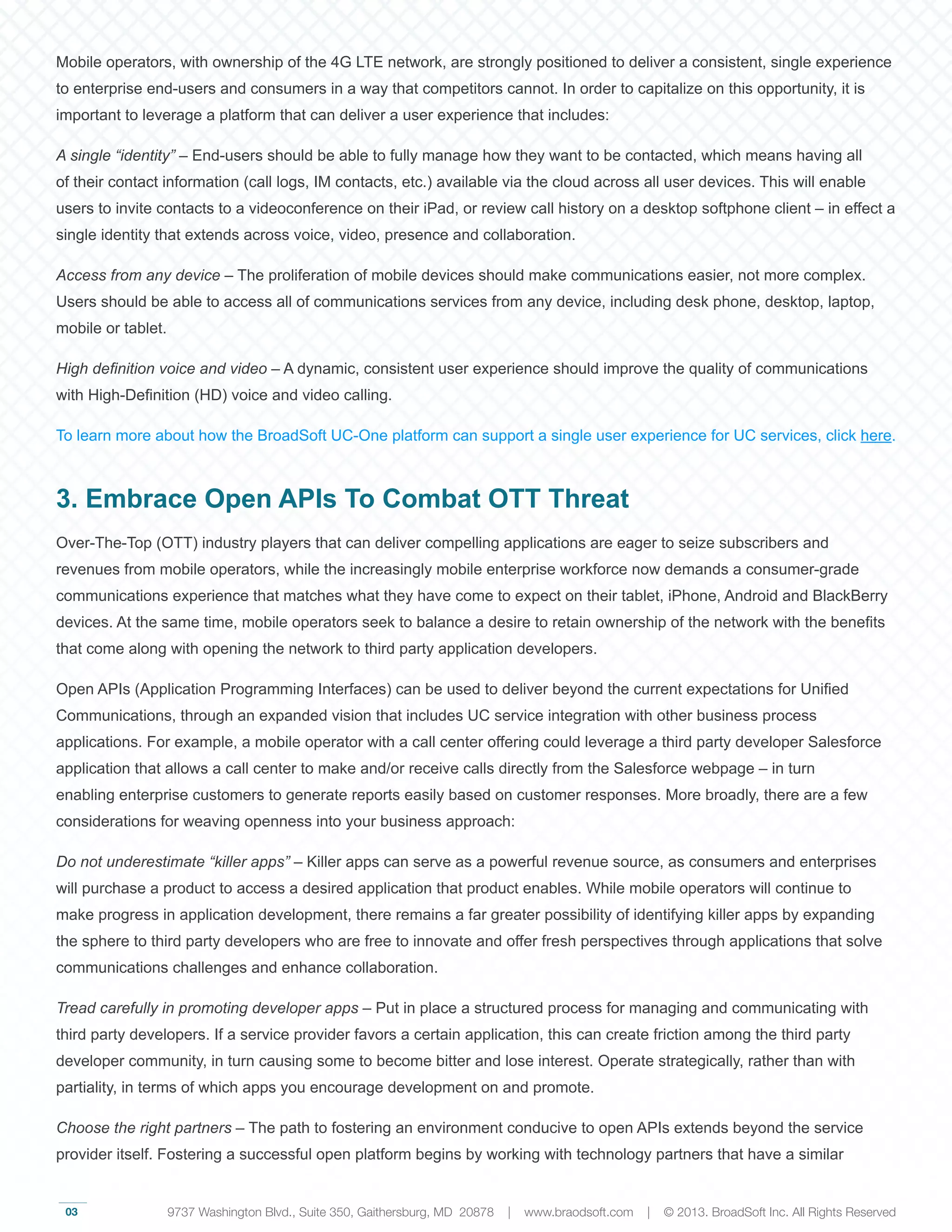 03
Mobile operators, with ownership of the 4G LTE network, are strongly positioned to deliver a consistent, single experience
to enterprise end-users and consumers in a way that competitors cannot. In order to capitalize on this opportunity, it is
important to leverage a platform that can deliver a user experience that includes:
A single “identity” – End-users should be able to fully manage how they want to be contacted, which means having all
of their contact information (call logs, IM contacts, etc.) available via the cloud across all user devices. This will enable
users to invite contacts to a videoconference on their iPad, or review call history on a desktop softphone client – in effect a
single identity that extends across voice, video, presence and collaboration.
Access from any device – The proliferation of mobile devices should make communications easier, not more complex.
Users should be able to access all of communications services from any device, including desk phone, desktop, laptop,
mobile or tablet.
High definition voice and video – A dynamic, consistent user experience should improve the quality of communications
with High-Definition (HD) voice and video calling.
To learn more about how the BroadSoft UC-One platform can support a single user experience for UC services, click here.
3. Embrace Open APIs To Combat OTT Threat
Over-The-Top (OTT) industry players that can deliver compelling applications are eager to seize subscribers and
revenues from mobile operators, while the increasingly mobile enterprise workforce now demands a consumer-grade
communications experience that matches what they have come to expect on their tablet, iPhone, Android and BlackBerry
devices. At the same time, mobile operators seek to balance a desire to retain ownership of the network with the benefits
that come along with opening the network to third party application developers.
Open APIs (Application Programming Interfaces) can be used to deliver beyond the current expectations for Unified
Communications, through an expanded vision that includes UC service integration with other business process
applications. For example, a mobile operator with a call center offering could leverage a third party developer Salesforce
application that allows a call center to make and/or receive calls directly from the Salesforce webpage – in turn
enabling enterprise customers to generate reports easily based on customer responses. More broadly, there are a few
considerations for weaving openness into your business approach:
Do not underestimate “killer apps” – Killer apps can serve as a powerful revenue source, as consumers and enterprises
will purchase a product to access a desired application that product enables. While mobile operators will continue to
make progress in application development, there remains a far greater possibility of identifying killer apps by expanding
the sphere to third party developers who are free to innovate and offer fresh perspectives through applications that solve
communications challenges and enhance collaboration.
Tread carefully in promoting developer apps – Put in place a structured process for managing and communicating with
third party developers. If a service provider favors a certain application, this can create friction among the third party
developer community, in turn causing some to become bitter and lose interest. Operate strategically, rather than with
partiality, in terms of which apps you encourage development on and promote.
Choose the right partners – The path to fostering an environment conducive to open APIs extends beyond the service
provider itself. Fostering a successful open platform begins by working with technology partners that have a similar
9737 Washington Blvd., Suite 350, Gaithersburg, MD 20878 | www.braodsoft.com | © 2013. BroadSoft Inc. All Rights Reserved
 