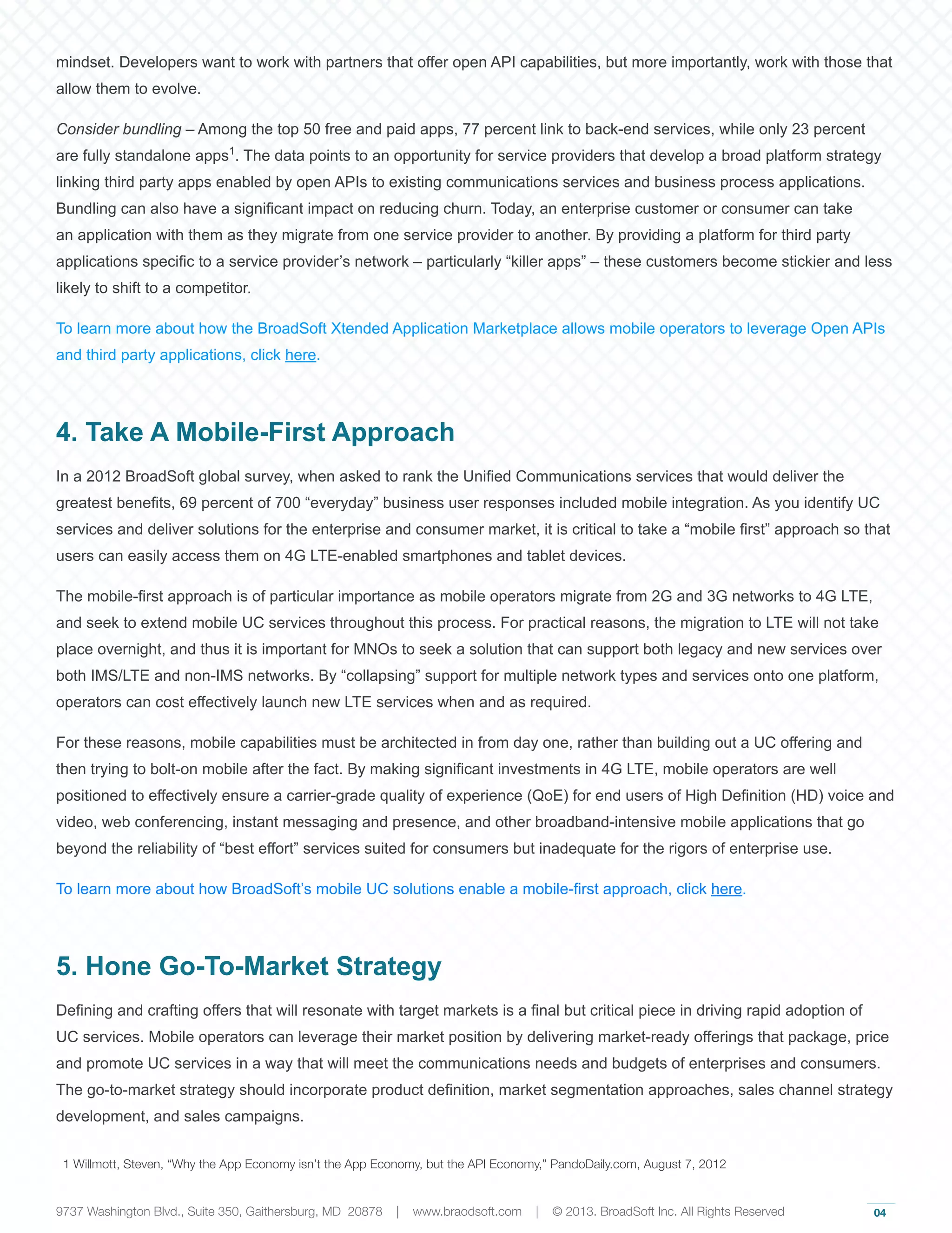 04
mindset. Developers want to work with partners that offer open API capabilities, but more importantly, work with those that
allow them to evolve.
Consider bundling – Among the top 50 free and paid apps, 77 percent link to back-end services, while only 23 percent
are fully standalone apps1
. The data points to an opportunity for service providers that develop a broad platform strategy
linking third party apps enabled by open APIs to existing communications services and business process applications.
Bundling can also have a significant impact on reducing churn. Today, an enterprise customer or consumer can take
an application with them as they migrate from one service provider to another. By providing a platform for third party
applications specific to a service provider’s network – particularly “killer apps” – these customers become stickier and less
likely to shift to a competitor.
To learn more about how the BroadSoft Xtended Application Marketplace allows mobile operators to leverage Open APIs
and third party applications, click here.
4. Take A Mobile-First Approach
In a 2012 BroadSoft global survey, when asked to rank the Unified Communications services that would deliver the
greatest benefits, 69 percent of 700 “everyday” business user responses included mobile integration. As you identify UC
services and deliver solutions for the enterprise and consumer market, it is critical to take a “mobile first” approach so that
users can easily access them on 4G LTE-enabled smartphones and tablet devices.
The mobile-first approach is of particular importance as mobile operators migrate from 2G and 3G networks to 4G LTE,
and seek to extend mobile UC services throughout this process. For practical reasons, the migration to LTE will not take
place overnight, and thus it is important for MNOs to seek a solution that can support both legacy and new services over
both IMS/LTE and non-IMS networks. By “collapsing” support for multiple network types and services onto one platform,
operators can cost effectively launch new LTE services when and as required.
For these reasons, mobile capabilities must be architected in from day one, rather than building out a UC offering and
then trying to bolt-on mobile after the fact. By making significant investments in 4G LTE, mobile operators are well
positioned to effectively ensure a carrier-grade quality of experience (QoE) for end users of High Definition (HD) voice and
video, web conferencing, instant messaging and presence, and other broadband-intensive mobile applications that go
beyond the reliability of “best effort” services suited for consumers but inadequate for the rigors of enterprise use.
To learn more about how BroadSoft’s mobile UC solutions enable a mobile-first approach, click here.
5. Hone Go-To-Market Strategy
Defining and crafting offers that will resonate with target markets is a final but critical piece in driving rapid adoption of
UC services. Mobile operators can leverage their market position by delivering market-ready offerings that package, price
and promote UC services in a way that will meet the communications needs and budgets of enterprises and consumers.
The go-to-market strategy should incorporate product definition, market segmentation approaches, sales channel strategy
development, and sales campaigns.
1 Willmott, Steven, “Why the App Economy isn’t the App Economy, but the API Economy,” PandoDaily.com, August 7, 2012
9737 Washington Blvd., Suite 350, Gaithersburg, MD 20878 | www.braodsoft.com | © 2013. BroadSoft Inc. All Rights Reserved
 