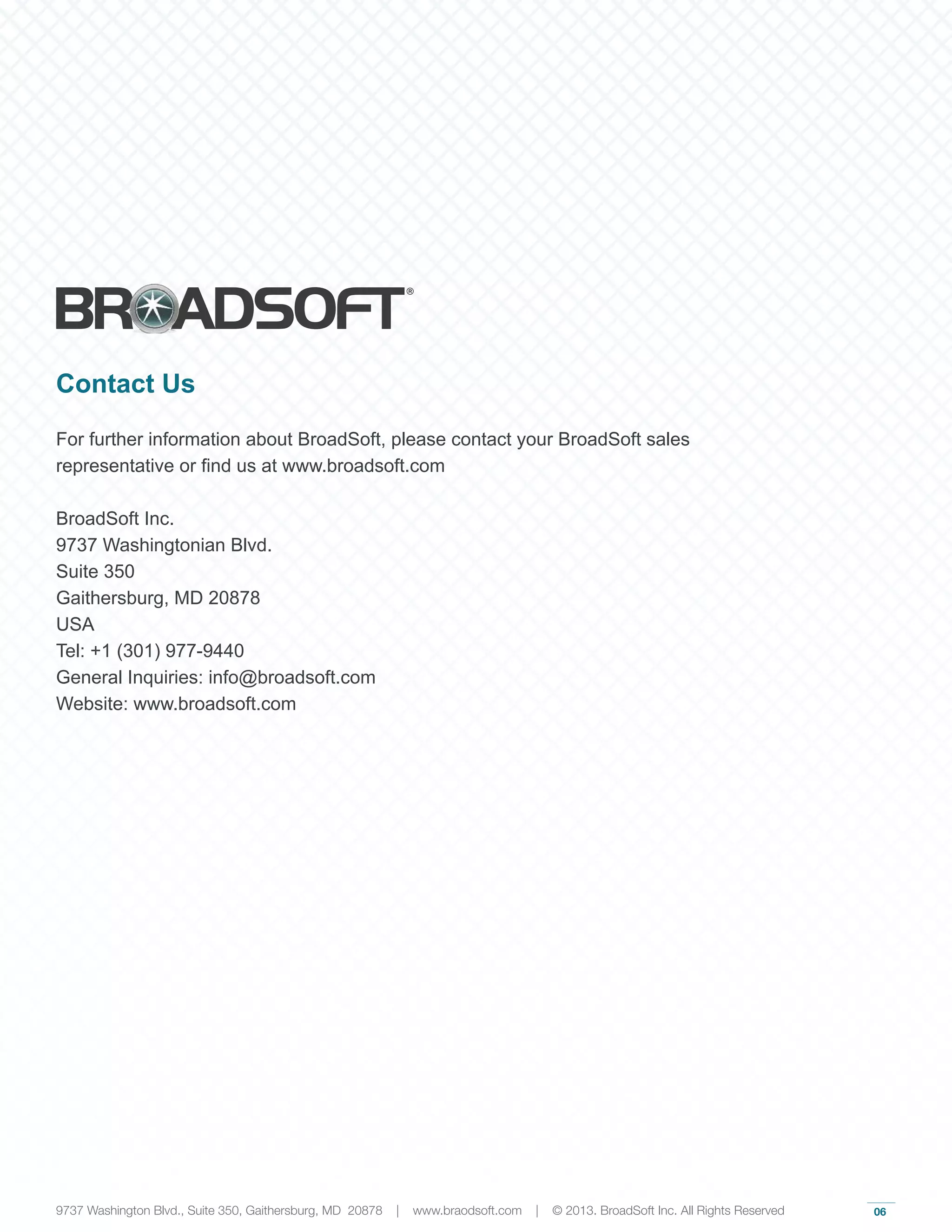06
Contact Us
For further information about BroadSoft, please contact your BroadSoft sales
representative or find us at www.broadsoft.com
BroadSoft Inc.
9737 Washingtonian Blvd.
Suite 350
Gaithersburg, MD 20878
USA
Tel: +1 (301) 977-9440
General Inquiries: info@broadsoft.com
Website: www.broadsoft.com
9737 Washington Blvd., Suite 350, Gaithersburg, MD 20878 | www.braodsoft.com | © 2013. BroadSoft Inc. All Rights Reserved
 