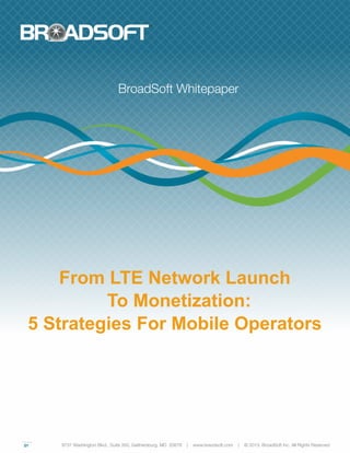 01
From LTE Network Launch
To Monetization:
5 Strategies For Mobile Operators
BroadSoft Whitepaper
9737 Washington Blvd., Suite 350, Gaithersburg, MD 20878 | www.braodsoft.com | © 2013. BroadSoft Inc. All Rights Reserved
 