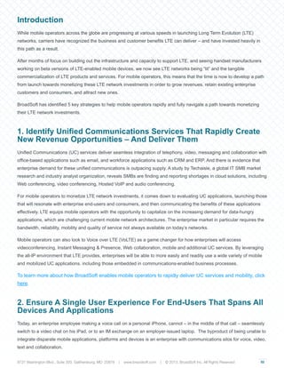 02
Introduction
While mobile operators across the globe are progressing at various speeds in launching Long Term Evolution (LTE)
networks, carriers have recognized the business and customer benefits LTE can deliver – and have invested heavily in
this path as a result.
After months of focus on building out the infrastructure and capacity to support LTE, and seeing handset manufacturers
working on beta versions of LTE-enabled mobile devices, we now see LTE networks being “lit” and the tangible
commercialization of LTE products and services. For mobile operators, this means that the time is now to develop a path
from launch towards monetizing these LTE network investments in order to grow revenues, retain existing enterprise
customers and consumers, and attract new ones.
BroadSoft has identified 5 key strategies to help mobile operators rapidly and fully navigate a path towards monetizing
their LTE network investments.
1. Identify Unified Communications Services That Rapidly Create
New Revenue Opportunities – And Deliver Them
Unified Communications (UC) services deliver seamless integration of telephony, video, messaging and collaboration with
office-based applications such as email, and workforce applications such as CRM and ERP. And there is evidence that
enterprise demand for these unified communications is outpacing supply. A study by Techaisle, a global IT SMB market
research and industry analyst organization, reveals SMBs are finding and reporting shortages in cloud solutions, including
Web conferencing, video conferencing, Hosted VoIP and audio conferencing.
For mobile operators to monetize LTE network investments, it comes down to evaluating UC applications, launching those
that will resonate with enterprise end-users and consumers, and then communicating the benefits of these applications
effectively. LTE equips mobile operators with the opportunity to capitalize on the increasing demand for data-hungry
applications, which are challenging current mobile network architectures. The enterprise market in particular requires the
bandwidth, reliability, mobility and quality of service not always available on today’s networks.
Mobile operators can also look to Voice over LTE (VoLTE) as a game changer for how enterprises will access
videoconferencing, Instant Messaging & Presence, Web collaboration, mobile and additional UC services. By leveraging
the all-IP environment that LTE provides, enterprises will be able to more easily and readily use a wide variety of mobile
and mobilized UC applications, including those embedded in communications-enabled business processes.
To learn more about how BroadSoft enables mobile operators to rapidly deliver UC services and mobility, click
here.
2. Ensure A Single User Experience For End-Users That Spans All
Devices And Applications
Today, an enterprise employee making a voice call on a personal iPhone, cannot – in the middle of that call – seamlessly
switch to a video chat on his iPad, or to an IM exchange on an employer-issued laptop. The byproduct of being unable to
integrate disparate mobile applications, platforms and devices is an enterprise with communications silos for voice, video,
text and collaboration.
9737 Washington Blvd., Suite 350, Gaithersburg, MD 20878 | www.braodsoft.com | © 2013. BroadSoft Inc. All Rights Reserved
 