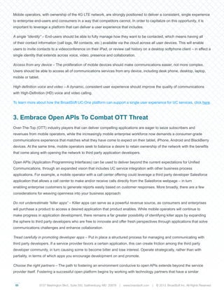 03
Mobile operators, with ownership of the 4G LTE network, are strongly positioned to deliver a consistent, single experience
to enterprise end-users and consumers in a way that competitors cannot. In order to capitalize on this opportunity, it is
important to leverage a platform that can deliver a user experience that includes:
A single “identity” – End-users should be able to fully manage how they want to be contacted, which means having all
of their contact information (call logs, IM contacts, etc.) available via the cloud across all user devices. This will enable
users to invite contacts to a videoconference on their iPad, or review call history on a desktop softphone client – in effect a
single identity that extends across voice, video, presence and collaboration.
Access from any device – The proliferation of mobile devices should make communications easier, not more complex.
Users should be able to access all of communications services from any device, including desk phone, desktop, laptop,
mobile or tablet.
High definition voice and video – A dynamic, consistent user experience should improve the quality of communications
with High-Definition (HD) voice and video calling.
To learn more about how the BroadSoft UC-One platform can support a single user experience for UC services, click here.
3. Embrace Open APIs To Combat OTT Threat
Over-The-Top (OTT) industry players that can deliver compelling applications are eager to seize subscribers and
revenues from mobile operators, while the increasingly mobile enterprise workforce now demands a consumer-grade
communications experience that matches what they have come to expect on their tablet, iPhone, Android and BlackBerry
devices. At the same time, mobile operators seek to balance a desire to retain ownership of the network with the benefits
that come along with opening the network to third party application developers.
Open APIs (Application Programming Interfaces) can be used to deliver beyond the current expectations for Unified
Communications, through an expanded vision that includes UC service integration with other business process
applications. For example, a mobile operator with a call center offering could leverage a third party developer Salesforce
application that allows a call center to make and/or receive calls directly from the Salesforce webpage – in turn
enabling enterprise customers to generate reports easily based on customer responses. More broadly, there are a few
considerations for weaving openness into your business approach:
Do not underestimate “killer apps” – Killer apps can serve as a powerful revenue source, as consumers and enterprises
will purchase a product to access a desired application that product enables. While mobile operators will continue to
make progress in application development, there remains a far greater possibility of identifying killer apps by expanding
the sphere to third party developers who are free to innovate and offer fresh perspectives through applications that solve
communications challenges and enhance collaboration.
Tread carefully in promoting developer apps – Put in place a structured process for managing and communicating with
third party developers. If a service provider favors a certain application, this can create friction among the third party
developer community, in turn causing some to become bitter and lose interest. Operate strategically, rather than with
partiality, in terms of which apps you encourage development on and promote.
Choose the right partners – The path to fostering an environment conducive to open APIs extends beyond the service
provider itself. Fostering a successful open platform begins by working with technology partners that have a similar
9737 Washington Blvd., Suite 350, Gaithersburg, MD 20878 | www.braodsoft.com | © 2013. BroadSoft Inc. All Rights Reserved
 