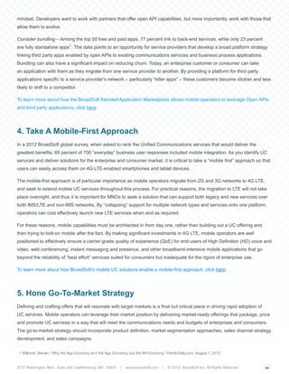 04
mindset. Developers want to work with partners that offer open API capabilities, but more importantly, work with those that
allow them to evolve.
Consider bundling – Among the top 50 free and paid apps, 77 percent link to back-end services, while only 23 percent
are fully standalone apps1
. The data points to an opportunity for service providers that develop a broad platform strategy
linking third party apps enabled by open APIs to existing communications services and business process applications.
Bundling can also have a significant impact on reducing churn. Today, an enterprise customer or consumer can take
an application with them as they migrate from one service provider to another. By providing a platform for third party
applications specific to a service provider’s network – particularly “killer apps” – these customers become stickier and less
likely to shift to a competitor.
To learn more about how the BroadSoft Xtended Application Marketplace allows mobile operators to leverage Open APIs
and third party applications, click here.
4. Take A Mobile-First Approach
In a 2012 BroadSoft global survey, when asked to rank the Unified Communications services that would deliver the
greatest benefits, 69 percent of 700 “everyday” business user responses included mobile integration. As you identify UC
services and deliver solutions for the enterprise and consumer market, it is critical to take a “mobile first” approach so that
users can easily access them on 4G LTE-enabled smartphones and tablet devices.
The mobile-first approach is of particular importance as mobile operators migrate from 2G and 3G networks to 4G LTE,
and seek to extend mobile UC services throughout this process. For practical reasons, the migration to LTE will not take
place overnight, and thus it is important for MNOs to seek a solution that can support both legacy and new services over
both IMS/LTE and non-IMS networks. By “collapsing” support for multiple network types and services onto one platform,
operators can cost effectively launch new LTE services when and as required.
For these reasons, mobile capabilities must be architected in from day one, rather than building out a UC offering and
then trying to bolt-on mobile after the fact. By making significant investments in 4G LTE, mobile operators are well
positioned to effectively ensure a carrier-grade quality of experience (QoE) for end users of High Definition (HD) voice and
video, web conferencing, instant messaging and presence, and other broadband-intensive mobile applications that go
beyond the reliability of “best effort” services suited for consumers but inadequate for the rigors of enterprise use.
To learn more about how BroadSoft’s mobile UC solutions enable a mobile-first approach, click here.
5. Hone Go-To-Market Strategy
Defining and crafting offers that will resonate with target markets is a final but critical piece in driving rapid adoption of
UC services. Mobile operators can leverage their market position by delivering market-ready offerings that package, price
and promote UC services in a way that will meet the communications needs and budgets of enterprises and consumers.
The go-to-market strategy should incorporate product definition, market segmentation approaches, sales channel strategy
development, and sales campaigns.
1 Willmott, Steven, “Why the App Economy isn’t the App Economy, but the API Economy,” PandoDaily.com, August 7, 2012
9737 Washington Blvd., Suite 350, Gaithersburg, MD 20878 | www.braodsoft.com | © 2013. BroadSoft Inc. All Rights Reserved
 