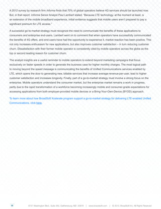 05
A 2012 survey by research firm Informa finds that 70% of global operators believe 4G services should be launched now.
But, in that report, Informa Senior Analyst Paul Lambert stated, “Because LTE technology, at the moment at least, is
an extension of the mobile broadband experience, initial evidence suggests that mobile users aren’t prepared to pay a
significant premium for LTE access.”
A successful go-to-market strategy must recognize the need to communicate the benefits of these applications to
consumers and enterprise end-users. Lambert went on to comment that when operators have successfully communicated
the benefits of 4G offers, and end-users have had the opportunity to experience it, market reaction has been positive. This
not only increases enthusiasm for new applications, but also improves customer satisfaction – in turn reducing customer
churn. Dissatisfaction with their former mobile operator is consistently cited by mobile operators across the globe as the
top or second leading reason for customer churn.
The analyst insights are a useful reminder to mobile operators to extend beyond marketing campaigns that focus
exclusively on faster speeds in order to generate the business case for higher monthly charges. The most logical path
to moving beyond the speed message is communicating the benefits of Unified Communications services enabled by
LTE, which opens the door to generating new, billable services that increase average-revenue-per-user, lead to higher
customer satisfaction and increases longevity. Finally, part of a go-to-market strategy must involve a strong focus on the
enterprise. Mobile operators understand the consumer market, but the enterprise market remains a work in progress,
partly due to the rapid transformation of a workforce becoming increasingly mobile and consumer-grade expectations for
accessing applications from both employer-provided mobile devices or a Bring-Your-Own-Device (BYOD) approach.
To learn more about how BroadSoft Xcelerate program support a go-to-market strategy for delivering LTE-enabled Unified
Communications, click here.
9737 Washington Blvd., Suite 350, Gaithersburg, MD 20878 | www.braodsoft.com | © 2013. BroadSoft Inc. All Rights Reserved
 