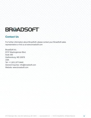 06
Contact Us
For further information about BroadSoft, please contact your BroadSoft sales
representative or find us at www.broadsoft.com
BroadSoft Inc.
9737 Washingtonian Blvd.
Suite 350
Gaithersburg, MD 20878
USA
Tel: +1 (301) 977-9440
General Inquiries: info@broadsoft.com
Website: www.broadsoft.com
9737 Washington Blvd., Suite 350, Gaithersburg, MD 20878 | www.braodsoft.com | © 2013. BroadSoft Inc. All Rights Reserved
 