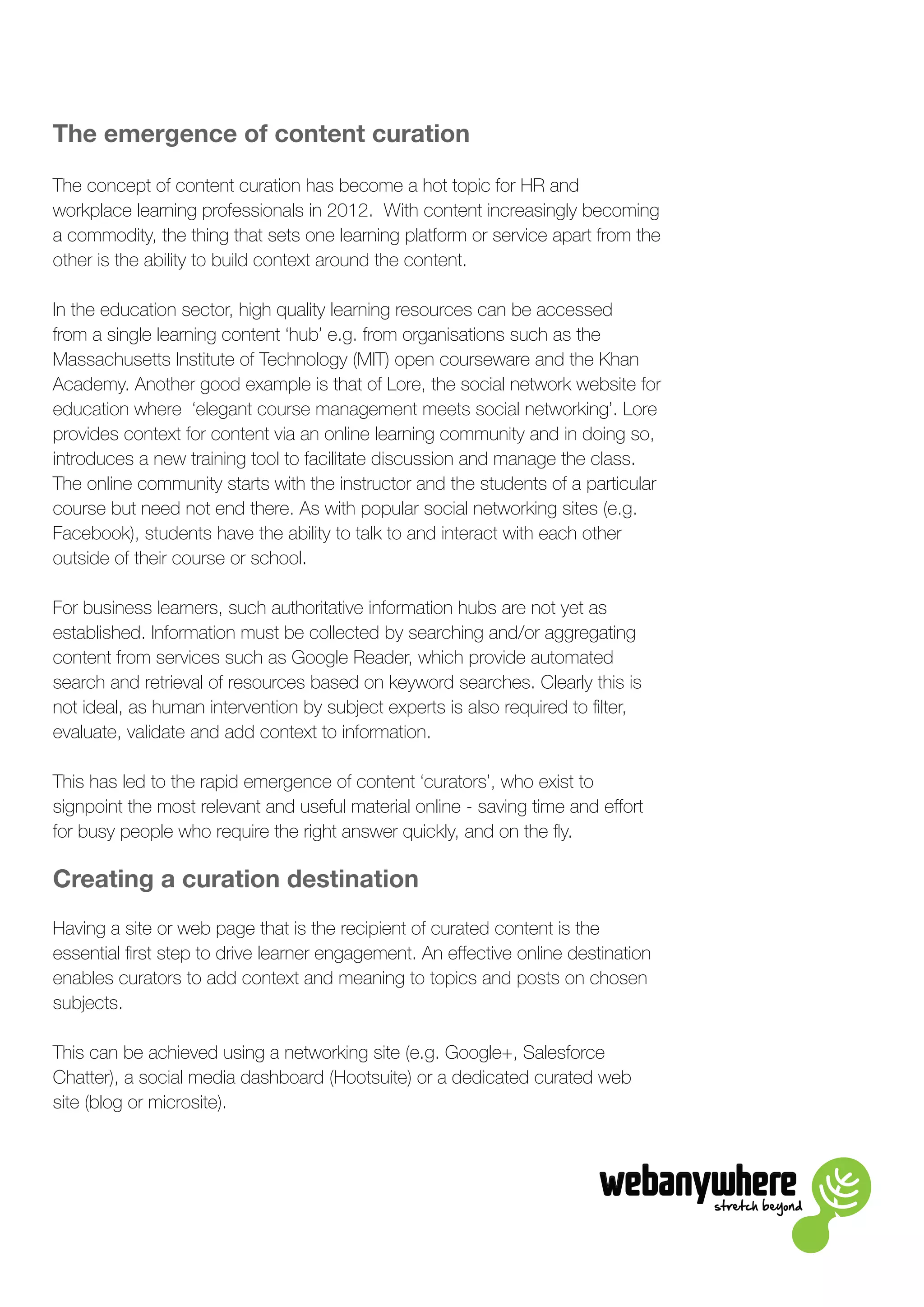 stretch beyond
The emergence of content curation
The concept of content curation has become a hot topic for HR and
workplace learning professionals in 2012. With content increasingly becoming
a commodity, the thing that sets one learning platform or service apart from the
other is the ability to build context around the content.
In the education sector, high quality learning resources can be accessed
from a single learning content ‘hub’ e.g. from organisations such as the
Massachusetts Institute of Technology (MIT) open courseware and the Khan
Academy. Another good example is that of Lore, the social network website for
education where ‘elegant course management meets social networking’. Lore
provides context for content via an online learning community and in doing so,
introduces a new training tool to facilitate discussion and manage the class.
The online community starts with the instructor and the students of a particular
course but need not end there. As with popular social networking sites (e.g.
Facebook), students have the ability to talk to and interact with each other
outside of their course or school.
For business learners, such authoritative information hubs are not yet as
established. Information must be collected by searching and/or aggregating
content from services such as Google Reader, which provide automated
search and retrieval of resources based on keyword searches. Clearly this is
not ideal, as human intervention by subject experts is also required to filter,
evaluate, validate and add context to information.
This has led to the rapid emergence of content ‘curators’, who exist to
signpoint the most relevant and useful material online - saving time and effort
for busy people who require the right answer quickly, and on the fly.
Creating a curation destination
Having a site or web page that is the recipient of curated content is the
essential first step to drive learner engagement. An effective online destination
enables curators to add context and meaning to topics and posts on chosen
subjects.
This can be achieved using a networking site (e.g. Google+, Salesforce
Chatter), a social media dashboard (Hootsuite) or a dedicated curated web
site (blog or microsite).
 