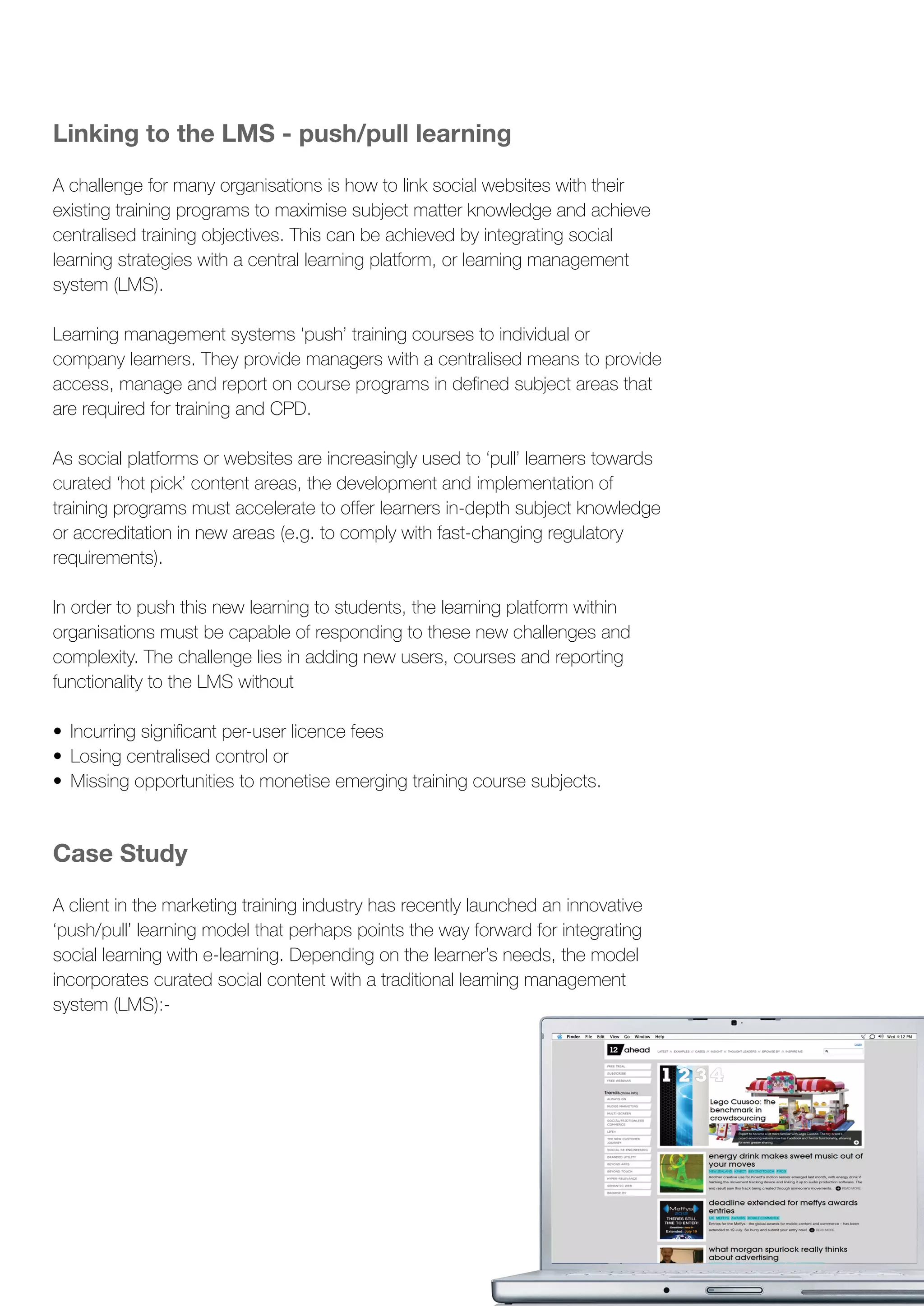stretch beyond
Linking to the LMS - push/pull learning
A challenge for many organisations is how to link social websites with their
existing training programs to maximise subject matter knowledge and achieve
centralised training objectives. This can be achieved by integrating social
learning strategies with a central learning platform, or learning management
system (LMS).
Learning management systems ‘push’ training courses to individual or
company learners. They provide managers with a centralised means to provide
access, manage and report on course programs in defined subject areas that
are required for training and CPD.
As social platforms or websites are increasingly used to ‘pull’ learners towards
curated ‘hot pick’ content areas, the development and implementation of
training programs must accelerate to offer learners in-depth subject knowledge
or accreditation in new areas (e.g. to comply with fast-changing regulatory
requirements).
In order to push this new learning to students, the learning platform within
organisations must be capable of responding to these new challenges and
complexity. The challenge lies in adding new users, courses and reporting
functionality to the LMS without
•	 Incurring significant per-user licence fees
•	 Losing centralised control or
•	 Missing opportunities to monetise emerging training course subjects.
Case Study
A client in the marketing training industry has recently launched an innovative
‘push/pull’ learning model that perhaps points the way forward for integrating
social learning with e-learning. Depending on the learner’s needs, the model
incorporates curated social content with a traditional learning management
system (LMS):-
 
