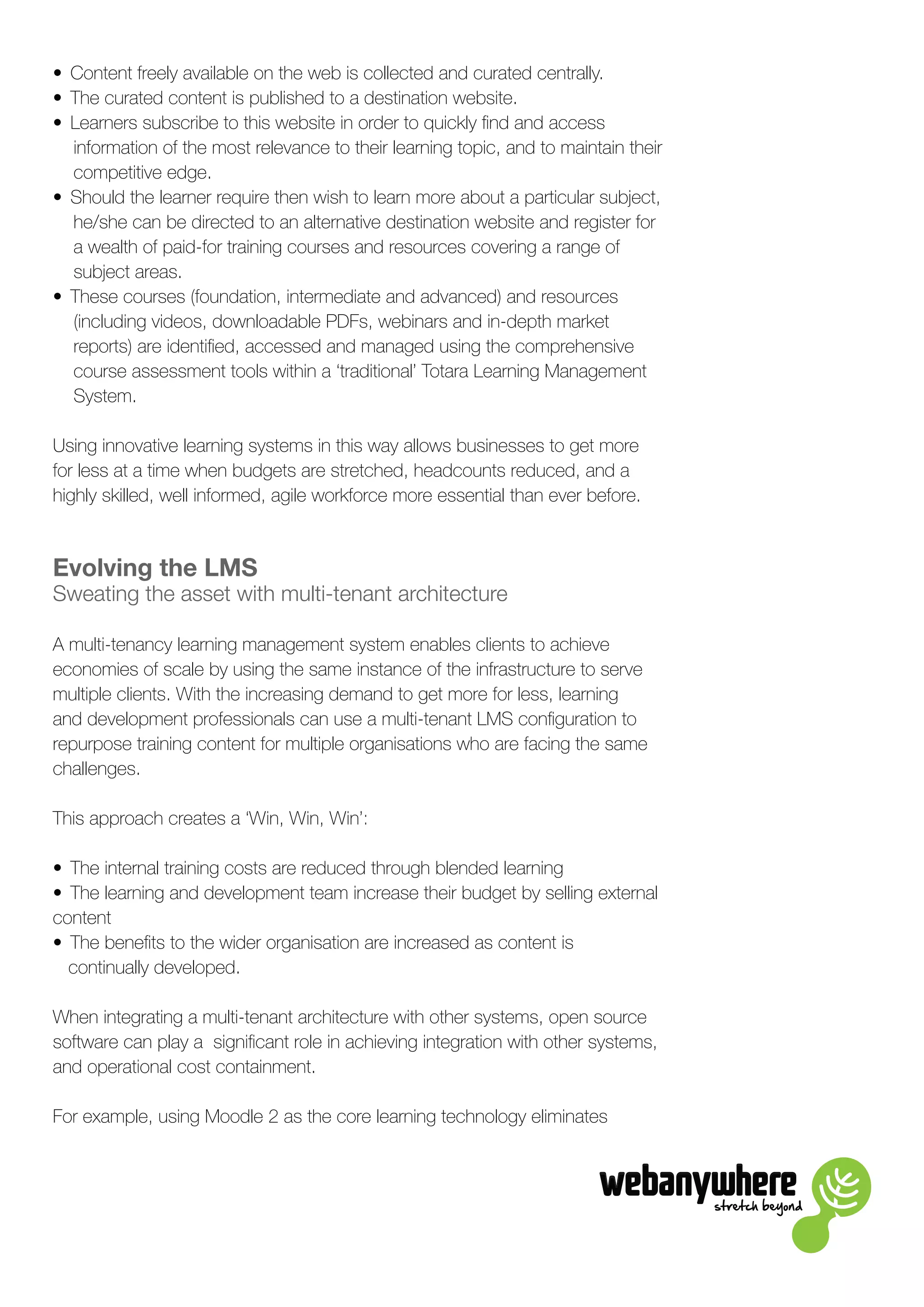 stretch beyond
•	 Content freely available on the web is collected and curated centrally.
•	 The curated content is published to a destination website.
•	 Learners subscribe to this website in order to quickly find and access
information of the most relevance to their learning topic, and to maintain their
competitive edge.
•	 Should the learner require then wish to learn more about a particular subject,
he/she can be directed to an alternative destination website and register for
a wealth of paid-for training courses and resources covering a range of
subject areas.
•	 These courses (foundation, intermediate and advanced) and resources
(including videos, downloadable PDFs, webinars and in-depth market
reports) are identified, accessed and managed using the comprehensive
course assessment tools within a ‘traditional’ Totara Learning Management
System.
Using innovative learning systems in this way allows businesses to get more
for less at a time when budgets are stretched, headcounts reduced, and a
highly skilled, well informed, agile workforce more essential than ever before.
Evolving the LMS
Sweating the asset with multi-tenant architecture
A multi-tenancy learning management system enables clients to achieve
economies of scale by using the same instance of the infrastructure to serve
multiple clients. With the increasing demand to get more for less, learning
and development professionals can use a multi-tenant LMS configuration to
repurpose training content for multiple organisations who are facing the same
challenges.
This approach creates a ‘Win, Win, Win’:
•	 The internal training costs are reduced through blended learning
•	 The learning and development team increase their budget by selling external
content
•	 The benefits to the wider organisation are increased as content is
continually developed.
When integrating a multi-tenant architecture with other systems, open source
software can play a significant role in achieving integration with other systems,
and operational cost containment.
For example, using Moodle 2 as the core learning technology eliminates
 