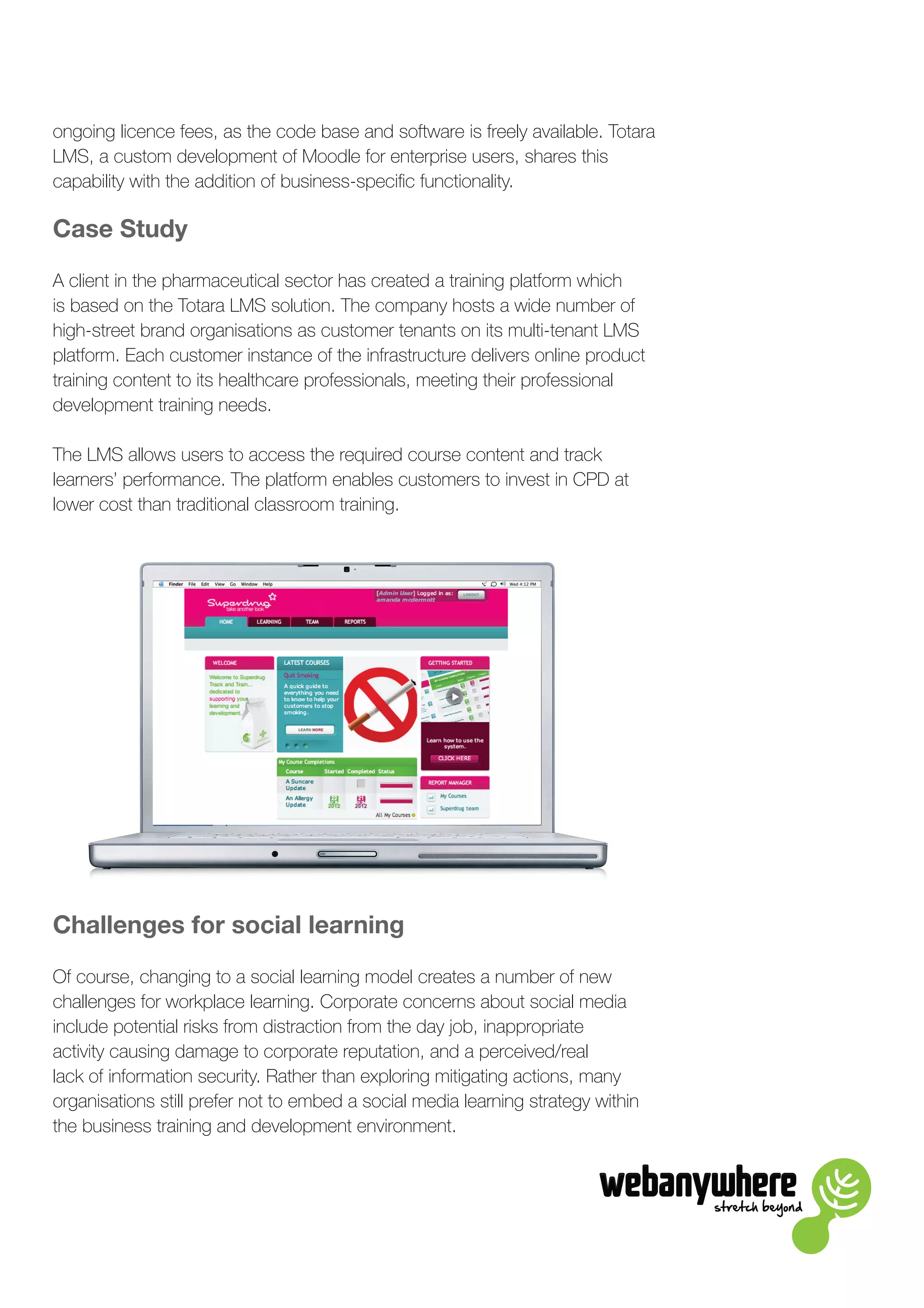 stretch beyond
ongoing licence fees, as the code base and software is freely available. Totara
LMS, a custom development of Moodle for enterprise users, shares this
capability with the addition of business-specific functionality.
Case Study
A client in the pharmaceutical sector has created a training platform which
is based on the Totara LMS solution. The company hosts a wide number of
high-street brand organisations as customer tenants on its multi-tenant LMS
platform. Each customer instance of the infrastructure delivers online product
training content to its healthcare professionals, meeting their professional
development training needs.
The LMS allows users to access the required course content and track
learners’ performance. The platform enables customers to invest in CPD at
lower cost than traditional classroom training.
Challenges for social learning
Of course, changing to a social learning model creates a number of new
challenges for workplace learning. Corporate concerns about social media
include potential risks from distraction from the day job, inappropriate
activity causing damage to corporate reputation, and a perceived/real
lack of information security. Rather than exploring mitigating actions, many
organisations still prefer not to embed a social media learning strategy within
the business training and development environment.
 