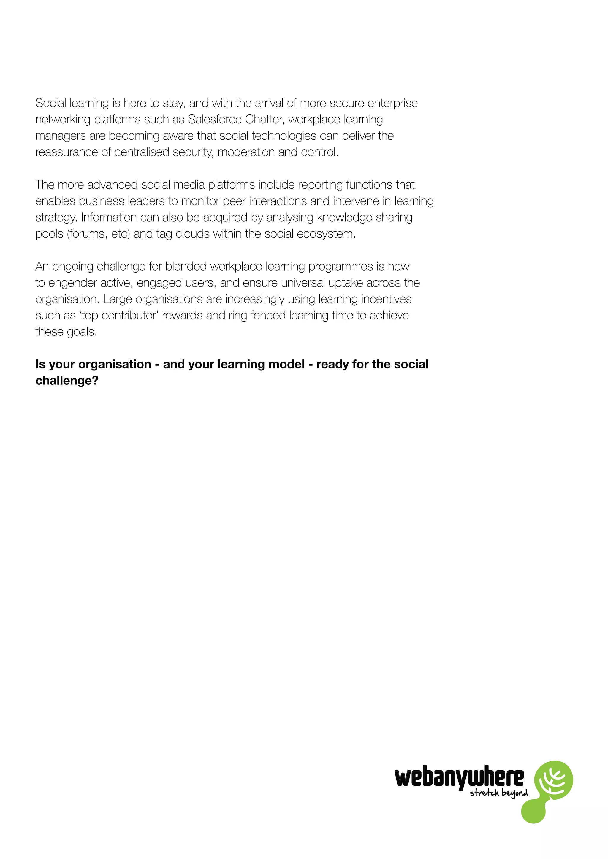 stretch beyond
Social learning is here to stay, and with the arrival of more secure enterprise
networking platforms such as Salesforce Chatter, workplace learning
managers are becoming aware that social technologies can deliver the
reassurance of centralised security, moderation and control.
The more advanced social media platforms include reporting functions that
enables business leaders to monitor peer interactions and intervene in learning
strategy. Information can also be acquired by analysing knowledge sharing
pools (forums, etc) and tag clouds within the social ecosystem.
An ongoing challenge for blended workplace learning programmes is how
to engender active, engaged users, and ensure universal uptake across the
organisation. Large organisations are increasingly using learning incentives
such as ‘top contributor’ rewards and ring fenced learning time to achieve
these goals.
Is your organisation - and your learning model - ready for the social
challenge?
 