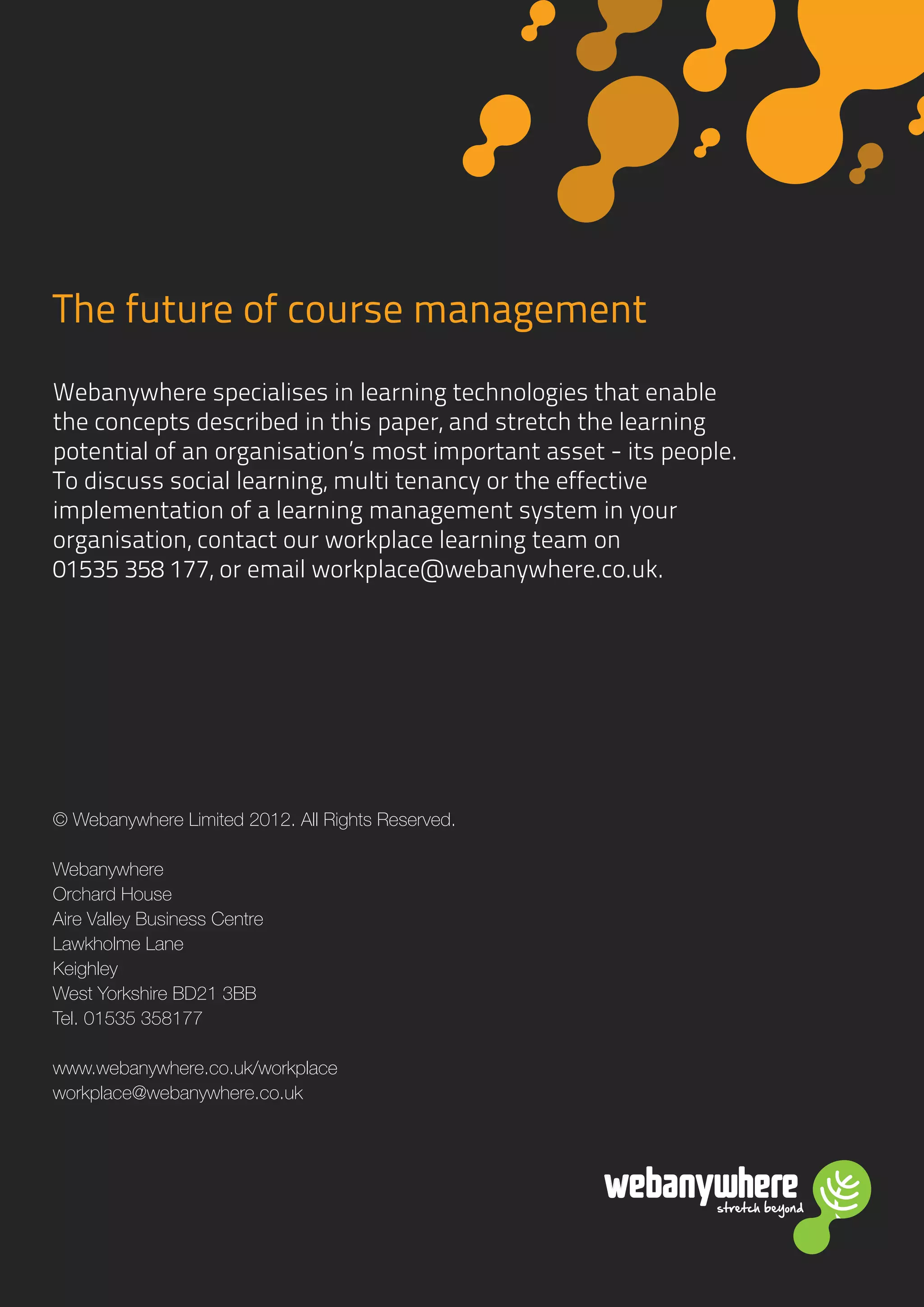 stretch beyondstretch beyond
The future of course management
Webanywhere specialises in learning technologies that enable
the concepts described in this paper, and stretch the learning
potential of an organisation’s most important asset - its people.
To discuss social learning, multi tenancy or the effective
implementation of a learning management system in your
organisation, contact our workplace learning team on
01535 358 177, or email workplace@webanywhere.co.uk.
© Webanywhere Limited 2012. All Rights Reserved.
Webanywhere
Orchard House
Aire Valley Business Centre
Lawkholme Lane
Keighley
West Yorkshire BD21 3BB
Tel. 01535 358177
www.webanywhere.co.uk/workplace
workplace@webanywhere.co.uk
 