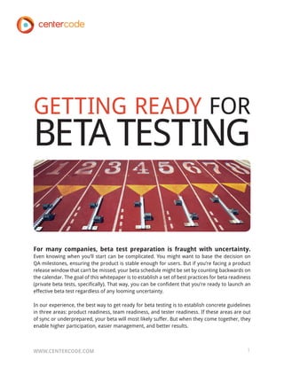 GETTING READY FOR
BETA TESTING

For many companies, beta test preparation is fraught with uncertainty.
Even knowing when you’ll start can be complicated. You might want to base the decision on
QA milestones, ensuring the product is stable enough for users. But if you’re facing a product
release window that can’t be missed, your beta schedule might be set by counting backwards on
the calendar. The goal of this whitepaper is to establish a set of best practices for beta readiness
(private beta tests, specifically). That way, you can be confident that you’re ready to launch an
effective beta test regardless of any looming uncertainty.

In our experience, the best way to get ready for beta testing is to establish concrete guidelines
in three areas: product readiness, team readiness, and tester readiness. If these areas are out
of sync or underprepared, your beta will most likely suffer. But when they come together, they
enable higher participation, easier management, and better results.



WWW.CENTERCODE.COM                                                                                1
 