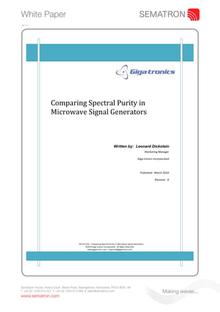 White Paper
Jul 11.




                      
                      
                      
                     Comparing Spectral Purity in 
                     Microwave Signal Generators 
                      
                      
                      
                      
                      

                                                                             Written by: Leonard Dickstein
                                                                                                                 Marketing Manager 

                                                                                                       Giga‐tronics Incorporated 

                                                                                                                                    

                                                                                                          Published:  March 2010 

                                                                                                                        Revision:  A




                                         AN‐GT115A – Comparing Spectral Purity in Microwave Signal Generators 
                                               ©2010 Giga‐tronics Incorporated.  All Rights Reserved. 
                                                www.gigatronics.com | inquiries@gigatronics.com 




Sandpiper House, Aviary Court, Wade Road, Basingstoke, Hampshire, RG24 8GX, UK
T +44 (0) 1256 812 222 F +44 (0) 1256 812 666 E sales@sematron.com                                                            Making waves...
www.sematron.com
 
