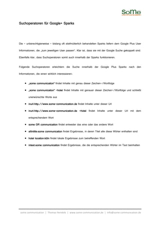 Suchoperatoren für Google+ Sparks



Die – unberechtigterweise – bislang oft stiefmütterlich behandelten Sparks liefern dem Google Plus User

Informationen, die „zum jeweiligen User passen“. Klar ist, dass sie mit der Google Suche gekoppelt sind.

Ebenfalls klar, dass Suchoperatoren somit auch innerhalb der Sparks funktionieren.

Folgende Suchoperatoren erleichtern die Suche innerhalb der Google Plus Sparks nach den

Informationen, die einen wirklich interessieren:

     • „some communication“ findet Inhalte mit genau dieser Zeichen-/Wortfolge

     • „some communication“ –hotel findet Inhalte mit genauer dieser Zeichen-/Wortfolge und schließt

        unerwünschte Worte aus

     • inurl:http://www.some-communication.de findet Inhalte unter dieser Url
       inurl:http://www.some-

     • inurl:http://www.some-communication.de +hotel findet Inhalte unter dieser Url mit dem
       inurl:http://www.some-communication.de

        entsprechendem Wort

     • some OR communication findet entweder das eine oder das andere Wort

     • allintitle:some communication findet Ergebnisse, in deren Titel alle diese Wörter enthalten sind

     • hotel location:köln findet lokale Ergebnisse zum betreffenden Wort

     • intext:some communication findet Ergebnisse, die die entsprechenden Wörter im Text beinhalten




 some communication | Thomas Hendele | www.some-communication.de | info@some-communication.de
 