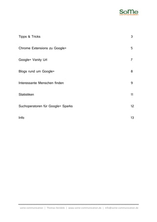 Tipps & Tricks                                                                        3

Chrome Extensions zu Google+                                                          5

Google+ Vanity Url                                                                    7

Blogs rund um Google+                                                                 8

Interessante Menschen finden                                                          9

Statistiken                                                                           11

Suchoperatoren für Google+ Sparks                                                     12

Info                                                                                  13




some communication | Thomas Hendele | www.some-communication.de | info@some-communication.de
 