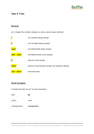 Tipps & Tricks



Shortcuts

Um in Google Plus schneller navigieren zu können, gibt es einige „Shortcuts“:

J                       zum nächsten Beitrag springen

K                       zum vorherigen Beitrag springen

‚space‘                 eine Bilschirmseite weiter springen

‚Shift‘ + ‚space‘       eine Bildschirmseite zurück springen

Q                       direkt zum Chat springen

‚Return‘                direkt zum Kommentarfeld springen (bei markiertem Beitrag)

‚Tab‘ + ‚Return‘        Kommentar teilen




Schrift formatieren

In Google Plus lässt sich der Text auch formatieren:

*fett*                  fett

_kursiv_                kursiv

-durchgestrichen-       durchgestrichen




 some communication | Thomas Hendele | www.some-communication.de | info@some-communication.de
 
