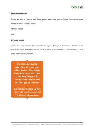 Personen erwähnen

Ähnlich wie auch in Facebook oder Twitter können andere User auch in Google Plus innerhalb eines

Beitrags erwähnt / markiert werden:

+Thomas Hendele

oder

@Thomas Hendele

verlinkt den entsprechenden User innerhalb des eigenen Beitrags / Kommentars. Bereits bei der

Eingabe der ersten Buchstaben erscheint eine Auswahlliste passender Profile – auch von Usern, die man

selbst nicht in seinen Circles hat.




          Um einen Beitrag zu
        schreiben, den nur man
       selbst und der Empfänger
       lesen kann, markiert man
           den Empfänger auf
        beschriebene Weise und
        entfernt ggf. alle Circles.

    Ein solcher Beitrag ist mit
    einer „direct message“ auf
     Twitter gleichzusetzen.




 some communication | Thomas Hendele | www.some-communication.de | info@some-communication.de
 