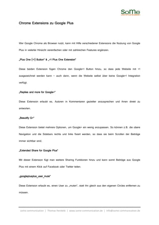 Chrome Extensions zu Google Plus



Wer Google Chrome als Browser nutzt, kann mit Hilfe verschiedener Extensions die Nutzung von Google

Plus in vielerlei Hinsicht vereinfachen oder mit zahlreichen Features ergänzen:

                                      Extension“
„Plus One (+1) Button“ & „+1 Plus One Extension“

Diese beiden Extension fügen Chrome den Google+1 Button hinzu, so dass jede Website mit +1

ausgezeichnet werden kann – auch dann, wenn die Website selbst über keine Google+1 Integration

verfügt.

„Replies and more for Google+“

Diese Extension erlaubt es, Autoren in Kommentaren gezielter anzusprechen und ihnen direkt zu

antworten.

„Beautify G+“

Diese Extension bietet mehrere Optionen, um Google+ ein wenig anzupassen. So können z.B. die obere

Navigation und die Sidebars rechts und links fixiert werden, so dass sie beim Scrollen der Beiträge

immer sichtbar sind.

„Extended Share for Google Plus“

Mit dieser Extension fügt man weitere Sharing Funktionen hinzu und kann somit Beiträge aus Google

Plus mit einem Klick auf Facebook oder Twitter teilen.

„googleplusplus_user_mute“

Diese Extension erlaubt es, einen User zu „muten“, statt ihn gleich aus den eigenen Circles entfernen zu

müssen.




 some communication | Thomas Hendele | www.some-communication.de | info@some-communication.de
 
