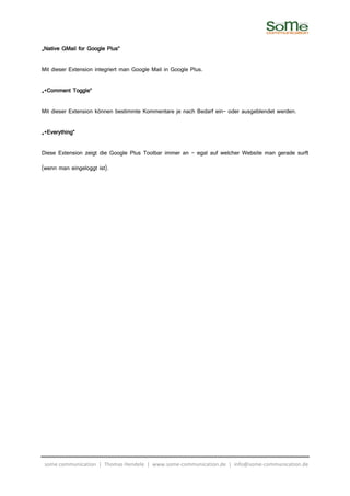 „Native GMail for Google Plus“

Mit dieser Extension integriert man Google Mail in Google Plus.

„+Comment Toggle“

Mit dieser Extension können bestimmte Kommentare je nach Bedarf ein- oder ausgeblendet werden.

„+Everything“

Diese Extension zeigt die Google Plus Toolbar immer an – egal auf welcher Website man gerade surft

(wenn man eingeloggt ist).




 some communication | Thomas Hendele | www.some-communication.de | info@some-communication.de
 