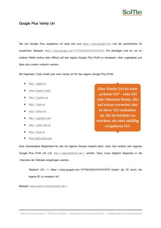 Google Plus Vanity Url



Die von Google Plus vergebene Url setzt sich aus https://plus.google.com und der persönlichen ID

zusammen. Beispiel: https://plus.google.com/117718239467204573979. Ein derartiger Link ist, um an

anderer Stelle (online oder offline) auf das eigene Google Plus Profil zu verweisen, eher ungeeignet und

lässt sich zudem schlecht merken.

Mit folgenden Tools erhält man eine Vanity Url für das eigene Google Plus Profil:

    •   http://gplus.to

    •   www.myplus.name                                           Eine Vanity Url ist eine
                                                                   „schöne Url“ - eine Url
    •   http://goplus.us
                                                                  oder Domain-Name, die
    •   http://topl.us                                            auf etwas verweist, das
    •   http://iplus.im                                            in ihrer Url enthalten
                                                                    ist. Sie ist leichter zu
    •   http://gplusid.com
                                                                  merken, als eine zufällig
    •   http://plus-one.at                                              vergebene Url.
    •   http://plus.ly
    •   http://gplusnick.com

Eine individuellere Möglichkeit für alle mit eigener Domain besteht darin, dass man einfach sein eigenes

Google Plus Profil mit z.B. http://eigenedomain.de/+ verlinkt. Dazu muss lediglich folgendes in die

.htaccess der Website eingetragen werden:

        Redirect 301 /+ https://plus.google.com/117718239467204573979 (wobei die ID durch die

        eigene ID zu ersetzen ist)

Beispiel: www.some-communication.de/+




 some communication | Thomas Hendele | www.some-communication.de | info@some-communication.de
 