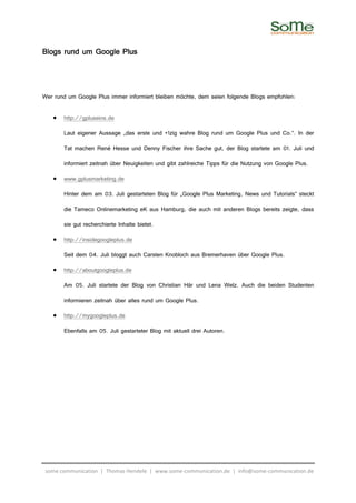 Blogs rund um Google Plus



Wer rund um Google Plus immer informiert bleiben möchte, dem seien folgende Blogs empfohlen:

   •   http://gpluseins.de

       Laut eigener Aussage „das erste und +1zig wahre Blog rund um Google Plus und Co.“. In der

       Tat machen René Hesse und Denny Fischer ihre Sache gut, der Blog startete am 01. Juli und

       informiert zeitnah über Neuigkeiten und gibt zahlreiche Tipps für die Nutzung von Google Plus.

   •   www.gplusmarketing.de

       Hinter dem am 03. Juli gestarteten Blog für „Google Plus Marketing, News und Tutorials“ steckt

       die Tameco Onlinemarketing eK aus Hamburg, die auch mit anderen Blogs bereits zeigte, dass

       sie gut recherchierte Inhalte bietet.

   •   http://insidegoogleplus.de

       Seit dem 04. Juli bloggt auch Carsten Knobloch aus Bremerhaven über Google Plus.

   •   http://aboutgoogleplus.de

       Am 05. Juli startete der Blog von Christian Här und Lena Welz. Auch die beiden Studenten

       informieren zeitnah über alles rund um Google Plus.

   •   http://mygoogleplus.de

       Ebenfalls am 05. Juli gestarteter Blog mit aktuell drei Autoren.




 some communication | Thomas Hendele | www.some-communication.de | info@some-communication.de
 