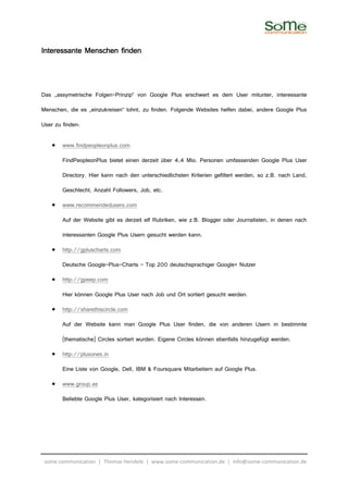 Interessante Menschen finden



Das „assymetrische Folgen-Prinzip“ von Google Plus erschwert es dem User mitunter, interessante

Menschen, die es „einzukreisen“ lohnt, zu finden. Folgende Websites helfen dabei, andere Google Plus

User zu finden:

    •   www.findpeopleonplus.com

        FindPeopleonPlus bietet einen derzeit über 4,4 Mio. Personen umfassenden Google Plus User

        Directory. Hier kann nach den unterschiedlichsten Kriterien gefiltert werden, so z.B. nach Land,

        Geschlecht, Anzahl Followers, Job, etc.

    •   www.recommendedusers.com

        Auf der Website gibt es derzeit elf Rubriken, wie z.B. Blogger oder Journalisten, in denen nach

        interessanten Google Plus Usern gesucht werden kann.

    •   http://gpluscharts.com

        Deutsche Google-Plus-Charts – Top 200 deutschsprachiger Google+ Nutzer

    •   http://gpeep.com

        Hier können Google Plus User nach Job und Ort sortiert gesucht werden.

    •   http://sharethiscircle.com

        Auf der Website kann man Google Plus User finden, die von anderen Usern in bestimmte

        (thematische) Circles sortiert wurden. Eigene Circles können ebenfalls hinzugefügt werden.

    •   http://plusones.in

        Eine Liste von Google, Dell, IBM & Foursquare Mitarbeitern auf Google Plus.

    •   www.group.as

        Beliebte Google Plus User, kategorisiert nach Interessen.




 some communication | Thomas Hendele | www.some-communication.de | info@some-communication.de
 