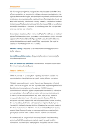 Introduction
We at ST Engineering iDirect recognize the critical need to protect the flow
of communications to wherever the military and government agencies may
operate.Whereverthismaybe,threatactorsreadilystandbytomonitor,exploit
or intercept communications for malicious intent. To mitigate this threat, we
have been providing Transmission Security (TRANSEC) capabilities since the
initialreleaseoftheEvolutionsoftware.Withthereleaseof4.2,wehavefurther
enhanced our TRANSEC capabilities by extending protection to cover both
one-way and two-way networks.
In combatant situations, where even a small“spike”in traffic can be a critical
piece of intelligence, the need to mask any communications activity becomes
apparent. The National Security Agency (NSA) has outlined the following
vulnerabilities inherent in an IP-based TDMA transmission that must be
addressed in order to provide true TRANSEC:
Channel Activity – The ability to secure transmission energy to conceal
traffic volumes.
Control Channel Information – Disguise traffic volumes to secure traffic
source and destination.
Hub and Remote Unit Validation – Ensure remote terminals connected to
the network are authorized users.
What is TRANSEC?
TRANSEC prevents an adversary from exploiting information available in a
communications channel without necessarily having defeated encryption.
TRANSEC requires all network control channels and Management & Control
(M&C) data to be encrypted, and that any and all traffic engineering information
be obfuscated from an adversary. For example, TRANSEC requires a
communications channel to appear completely full to an adversary even if little
or no actual data is flowing. This is contrasted with communications security
(COMSEC); the actual communication (e.g. voice, video or data stream) is
encrypted, but certain header information is sent in the clear. While the
encryption is virtually impenetrable, the information in the IP header including
the source address, destination address and, most importantly, the Type of
Service (ToS) field are in the clear. With the IP header of an encrypted packet in
the clear, an adversary can determine how much of the traffic stream is voice,
video or data. More significantly, an adversary could determine when high-
priority flash-override traffic has been initiated and from which location.
In a traditional SCPC (single channel per carrier) satellite network topology,
achieving TRANSEC compliance is relatively straight forward. For SCPC
connections, a bulk encryptor is employed to encrypt any data and control
 