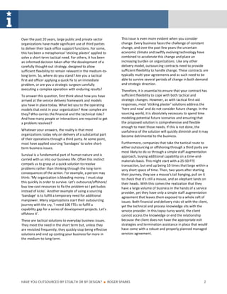 Over the past 20 years, large public and private sector              This issue is even more evident when you consider
organizations have made significant use of third parties             change. Every business faces the challenge of constant
to deliver their back-office support functions. For some,            change, and over the past few years the uncertain
this has been a metaphorical ‘sticking plaster’ applied to           economic climate and swiftly evolving technology have
solve a short-term tactical need. For others, it has been            combined to accelerate this change and place an
an informed decision taken after the development of a                increasing burden on organizations. Like any other
carefully thought-out strategy, designed to allow                    delivery model, outsourcing contracts need to provide
sufficient flexibility to remain relevant in the medium-to-          sufficient flexibility to handle change. These contracts are
long term. So, where do you stand? Are you a tactical                typically multi-year agreements and as such need to be
first-aid officer applying a quick fix to an immediate               able to survive several periods of change in both demand
problem, or are you a strategic surgeon carefully                    and strategic direction.
executing a complex operation with enduring results?                 Therefore, it is essential to ensure that your contract has
To answer this question, first think about how you have              sufficient flexibility to cope with both tactical and
arrived at the service delivery framework and models                 strategic changes. However, as with tactical first-aid
you have in place today. What led you to the operating               responses, most ‘sticking plaster’ solutions address the
models that exist in your organization? How complex are              ‘here and now’ and do not consider future change. In the
they? Who carries the financial and the technical risks?             sourcing world, it is absolutely necessary to spend time
And how many people or interactions are required to get              modeling potential future scenarios and ensuring that
a problem resolved?                                                  the proposed solution is comprehensive and flexible
                                                                     enough to meet those needs. If this is not done, the
Whatever your answers, the reality is that most                      usefulness of the solution will quickly diminish and it may
organizations today rely on delivery of a substantial part           become detrimental to the business.
of their operations through a third party. At some point,
most have applied sourcing ‘bandages’ to solve short-                Furthermore, companies that take the tactical route to
term business issues.                                                either outsourcing or offshoring through a third party are
                                                                     most likely to do so through a simple staff augmentation
Survival is a fundamental part of human nature and is                approach, buying additional capability on a time-and-
carried with us into our business life. Often this instinct          materials basis. This might start with a 25-50 FTE
compels us to grasp at a quick solution to resolve                   transaction, but end up being 10 times that large within a
problems rather than thinking through the long-term                  very short space of time. Then, two years after starting
consequences of the action. For example, a person may                their journey, they see a mouse’s tail hanging, pull on it
think: ‘My organization is bleeding money. I must stop               to check that it’s still a mouse, and an elephant lands on
this quickly in order to survive. Let’s outsource/offshore/          their heads. With this comes the realization that they
buy low-cost resources to fix the problem so I get kudos             have a large volume of business in the hands of a service
instead of kicks’. Another example of using a sourcing               provider, yet they have only a simple staff augmentation
‘bandage’ is to fulfill a temporary need for additional              agreement that leaves them exposed to a whole raft of
manpower. Many organizations start their outsourcing                 issues. Both financial and delivery risks sit with the client,
journey with the cry, ‘I need 100 FTEs to fulfill a                  yet the technical and process knowledge sits with the
capability gap for a series of development projects. Let’s           service provider. In this topsy-turvy world, the client
offshore it’.                                                        cannot access the knowledge or end the relationship
These are tactical solutions to everyday business issues.            because the client does not have the appropriate exit
They meet the need in the short term but, unless they                strategies and termination assistance in place that would
are revisited frequently, they quickly stop being effective          have come with a robust and properly planned managed
solutions and end up costing your business far more in               services agreement.
the medium-to-long term.




HAVE YOU OUTSOURCED BY STEALTH OR BY DESIGN?            ■     ROGER SPARKS                                                      2
 