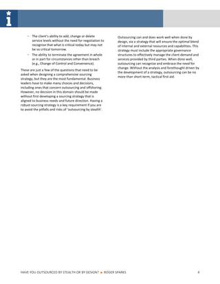 ‒ The client’s ability to add, change or delete                   Outsourcing can and does work well when done by
        service levels without the need for negotiation to            design, via a strategy that will ensure the optimal blend
        recognise that what is critical today but may not             of internal and external resources and capabilities. This
        be so critical tomorrow.                                      strategy must include the appropriate governance
    ‒ The ability to terminate the agreement in whole                 structures to effectively manage the client demand and
        or in part for circumstances other than breach                services provided by third parties. When done well,
        (e.g., Change of Control and Convenience).                    outsourcing can recognize and embrace the need for
                                                                      change. Without the analysis and forethought driven by
These are just a few of the questions that need to be
                                                                      the development of a strategy, outsourcing can be no
asked when designing a comprehensive sourcing
                                                                      more than short-term, tactical first aid.
strategy, but they are the most fundamental. Business
leaders have to make many choices and decisions,
including ones that concern outsourcing and offshoring.
However, no decision in this domain should be made
without first developing a sourcing strategy that is
aligned to business needs and future direction. Having a
robust sourcing strategy is a key requirement if you are
to avoid the pitfalls and risks of ‘outsourcing by stealth’.




HAVE YOU OUTSOURCED BY STEALTH OR BY DESIGN?              ■    ROGER SPARKS                                                  4
 