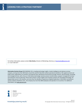 LOOKING FOR A STRATEGIC PARTNER?




For further information, please contact Alex Kozlov, Director of Marketing, Americas, at alex.kozlov@isg-one.com
or +1 617 558 3377




Information Services Group (ISG) (NASDAQ: III) is a leading technology insights, market intelligence and advisory services
company, serving more than 500 clients around the world to help them achieve operational excellence. ISG supports private and
public sector organizations to transform and optimize their operational environments through research, benchmarking, consulting
and managed services, with a focus on information technology, business process transformation, program management services
and enterprise resource planning. Clients look to ISG for unique insights and innovative solutions for leveraging technology, the
deepest data source in the industry, and more than five decades of experience of global leadership in information and advisory
services. Based in Stamford, Conn., the company has more than 800 employees and operates in 21 countries. For additional
information, visit www.isg-one.com.




                                                                                                                                 021113
                                                                       © Copyright 2013 Information Services Group – All Rights Reserved
 