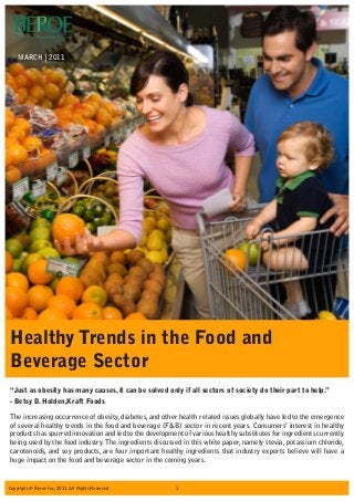 The increasing occurrence of obesity, diabetes, and other health related issues globally have led to the emergence
of several healthy trends in the food and beverage (F&B) sector in recent years. Consumers’ interest in healthy
products has spurred innovation and led to the development of various healthy substitutes for ingredients currently
being used by the food industry.The ingredients discussed in this white paper, namely stevia, potassium chloride,
carotenoids, and soy products, are four important healthy ingredients that industry experts believe will have a
huge impact on the food and beverage sector in the coming years.
“Just as obesity has many causes, it can be solved only if all sectors of society do their part to help.”
- Betsy D. Holden,Kraft Foods
MARCH | 2011
Healthy Trends in the Food and
Beverage Sector
1Copyright © Beroe Inc, 2011. All Rights Reserved
 