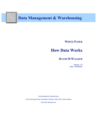 3


    Data Management & Warehousing




                                                                  WHITE PAPER


                                             How Data Works
                                                          DAVID M WALKER
                                                                               Version: 1.0
                                                                          Date: 18/06/2007




                          Data Management & Warehousing

       138 Finchampstead Road, Wokingham, Berkshire, RG41 2NU, United Kingdom

                              http://www.datamgmt.com
 