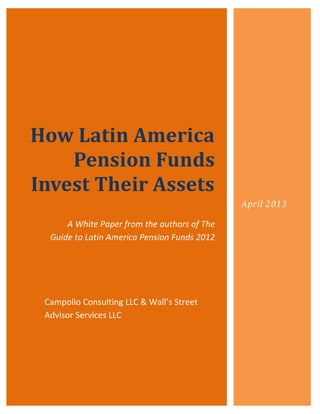How Latin America
    Pension Funds
Invest Their Assets
                                              April 2013

      A White Paper from the authors of The
  Guide to Latin America Pension Funds 2012




 Campollo Consulting LLC & Wall’s Street
 Advisor Services LLC
 