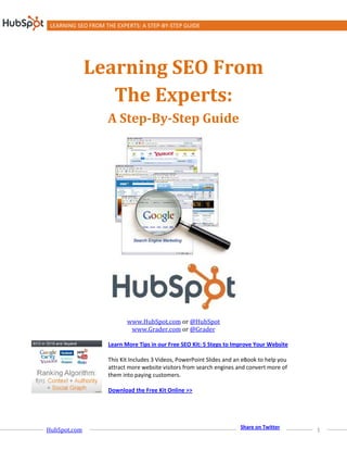 LEARNING SEO FROM THE EXPERTS: A STEP-BY-STEP GUIDE




              Learning SEO From
                 The Experts:
                    A Step-By-Step Guide




                           www.HubSpot.com or @HubSpot
                            www.Grader.com or @Grader

                    Learn More Tips in our Free SEO Kit: 5 Steps to Improve Your Website

                    This Kit Includes 3 Videos, PowerPoint Slides and an eBook to help you
                    attract more website visitors from search engines and convert more of
                    them into paying customers.

                    Download the Free Kit Online >>




HubSpot.com                                                                                  1
                                                                       Share on Twitter
 