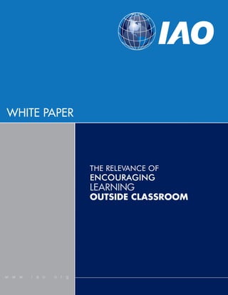 WHITE PAPER



                        THE RELEVANCE OF
                        ENCOURAGING
                        LEARNING
                        OUTSIDE CLASSROOM




w w w . i a o . o r g
 
