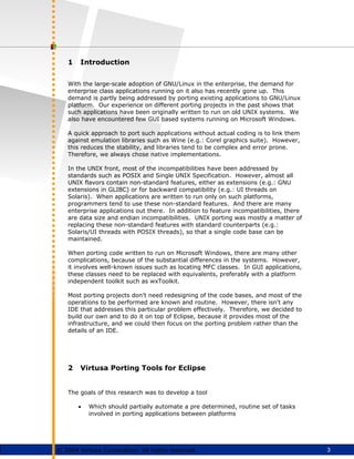 3
© 2004 Virtusa Corporation. All rights reserved.
1 Introduction
With the large-scale adoption of GNU/Linux in the enterprise, the demand for
enterprise class applications running on it also has recently gone up. This
demand is partly being addressed by porting existing applications to GNU/Linux
platform. Our experience on different porting projects in the past shows that
such applications have been originally written to run on old UNIX systems. We
also have encountered few GUI based systems running on Microsoft Windows.
A quick approach to port such applications without actual coding is to link them
against emulation libraries such as Wine (e.g.: Corel graphics suite). However,
this reduces the stability, and libraries tend to be complex and error prone.
Therefore, we always chose native implementations.
In the UNIX front, most of the incompatibilities have been addressed by
standards such as POSIX and Single UNIX Specification. However, almost all
UNIX flavors contain non-standard features, either as extensions (e.g.: GNU
extensions in GLIBC) or for backward compatibility (e.g.: UI threads on
Solaris). When applications are written to run only on such platforms,
programmers tend to use these non-standard features. And there are many
enterprise applications out there. In addition to feature incompatibilities, there
are data size and endian incompatibilities. UNIX porting was mostly a matter of
replacing these non-standard features with standard counterparts (e.g.:
Solaris/UI threads with POSIX threads), so that a single code base can be
maintained.
When porting code written to run on Microsoft Windows, there are many other
complications, because of the substantial differences in the systems. However,
it involves well-known issues such as locating MFC classes. In GUI applications,
these classes need to be replaced with equivalents, preferably with a platform
independent toolkit such as wxToolkit.
Most porting projects don't need redesigning of the code bases, and most of the
operations to be performed are known and routine. However, there isn't any
IDE that addresses this particular problem effectively. Therefore, we decided to
build our own and to do it on top of Eclipse, because it provides most of the
infrastructure, and we could then focus on the porting problem rather than the
details of an IDE.
2 Virtusa Porting Tools for Eclipse
The goals of this research was to develop a tool
• Which should partially automate a pre determined, routine set of tasks
involved in porting applications between platforms
 