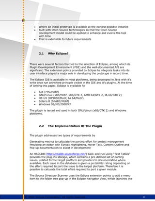 4
© 2004 Virtusa Corporation. All rights reserved.
• Where an initial prototype is available at the earliest possible instance
• Built with Open Source technologies so that the Open Source
development model could be applied to enhance and evolve the tool
with time
• That is extensible to future requirements
2.1 Why Eclipse?
There were several factors that led to the selection of Eclipse, among which its
Plugin Development Environment (PDE) and the well-documented API are
significant. The extension points provided by Eclipse to integrate tasks into its
user interface played a major role in developing the prototype in record time.
The Eclipse IDE is available in most platforms, being developed in Java with it’s
write once run anywhere principle visible in the IDE and it’s plugins. At the time
of writing this paper, Eclipse is available for
• AIX (PPC/Motif)
• GNU/Linux (x86/Motif, x86/GTK 2, AMD 64/GTK 2, IA 64/GTK 2)
• HP-UX (HP9000/Motif, IA 64/Motif)
• Solaris 8 (SPARC/Motif)
• Windows 98/ME/2000/XP
The plugin is tested and used in both GNU/Linux (x86/GTK 2) and Windows
platforms.
2.2 The Implementation Of The Plugin
The plugin addresses two types of requirements by
Generating metrics to calculate the porting effort for project management
Providing an editor with Syntax Highlighting, Hover Text, Content Outline and
Pop-up documentation to assist in development
An HSQLDB (http://hsqldb.sourceforge.net/) back-end run using “Text Tables”
provides the plug-ins storage, which contains a pre-defined set of porting
issues, related to the target platform and pointers to documentation where
available. Each issue in the database is given a portability rating depending on
the effort required to port the issue to the target platform. Therefore it is
possible to calculate the total effort required to port a given module.
The Source Directory Scanner uses the Eclipse extension points to add a menu
item to the folder tree pop-up in the Eclipse Navigator View, which launches the
 