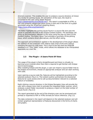 5
© 2004 Virtusa Corporation. All rights reserved.
directory scanner. This enables the user to analyze a source directory of choice
recursively for porting issues. On completion of the scan, the result is
presented to the user using Jasper Reports
(http://jasperreports.sourceforge.net/). The report is exportable to HTML or
PDF and presents categorized issue counts in text and in the form of a graph
generated using the JFreeChart graphing library
(http://www.jfree.org/jfreechart/).
The Editor highlights the porting issues found in a source file and uses the
issues to populate the tree in the Eclipse Content Outline. The developer can
bring up documentation relevant to the issue using the pop-up menu of the
Content Outline. The Editor Hover Text provides a summary of the porting
issue, which contains direct alternatives, and the effort rating.
The approach and architecture applied in the development of the plugin allows
the addition of new analyzers with relative ease most of the time without
changing the plug-ins code base. This is due to the fact that the HSQLDB
database is in “Text Table” mode, which allows the database to be manipulated
separately as a text file.
2.3 The Plugin - A Users Point Of View
The usage of the plugin is fairly straightforward and there is virtually no
learning curve involved other than that is required to get familiar with Eclipse
and it’s terminology.
After installing Eclipse and the plugin, a user can import a source folder tree to
the Eclipse environment, choose an appropriate analyzer and can start working
with code.
Upon opening a source code file, features will be highlighted according to the
selected analyzer (Fig 2.1). The content outline summarizes the discovered
features for quick access and to call up documentation relevant to a selected
feature (if available).
Right clicking a source directory in the Eclipse Navigator View will provide the
user with a popup menu item to activate the integrated folder scanner, which
analyses a given folder recursively to produce a report on the total number of
issues found. (Fig 2.2)
The report generated at the end of the directory scan can be previewed and
printed or exported to PDF or HTML formats for future reference. (Fig 2.3)
The data contained in the report will depend on the selected analyzer and will
contain graphical representation of features discovered in the forms of charts
and graphs.
 