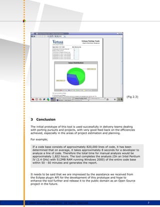 7
© 2004 Virtusa Corporation. All rights reserved.
3 Conclusion
The initial prototype of this tool is used successfully in delivery teams dealing
with porting pursuits and projects, with very good feed back on the efficiencies
achieved, especially in the areas of project estimation and planning.
For example;
It needs to be said that we are impressed by the assistance we received from
the Eclipse plugin API for the development of this prototype and hope to
enhance the tool further and release it to the public domain as an Open Source
project in the future.
(Fig 2.3)
If a code base consists of approximately 820,000 lines of code, it has been
determined that on average, it takes approximately 8 seconds for a developer to
analyze a line of code. Therefore the total time for manual analysis would be
approximately 1,822 hours. The tool completes the analysis (On an Intel Pentium
IV (2.4 GHz) with 512MB RAM running Windows 2000) of the entire code base
within 50 - 60 minutes and generates the report.
 