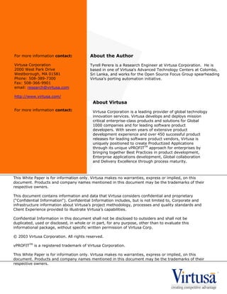 About the Author
Tyrell Perera is a Research Engineer at Virtusa Corporation. He is
based in one of Virtusa's Advanced Technology Centers at Colombo,
Sri Lanka, and works for the Open Source Focus Group spearheading
Virtusa's porting automation initiative.
This White Paper is for information only. Virtusa makes no warranties, express or implied, on this
document. Products and company names mentioned in this document may be the trademarks of their
respective owners.
This document contains information and data that Virtusa considers confidential and proprietary
(“Confidential Information“). Confidential Information includes, but is not limited to, Corporate and
infrastructure information about Virtusa’s project methodology, processes and quality standards and
Client Experience provided to illustrate Virtusa’s capabilities.
Confidential Information in this document shall not be disclosed to outsiders and shall not be
duplicated, used or disclosed, in whole or in part, for any purpose, other than to evaluate this
informational package, without specific written permission of Virtusa Corp.
© 2003 Virtusa Corporation. All rights reserved.
vPROFITTM
is a registered trademark of Virtusa Corporation.
This White Paper is for information only. Virtusa makes no warranties, express or implied, on this
document. Products and company names mentioned in this document may be the trademarks of their
respective owners.
For more information contact:
Virtusa Corporation
2000 West Park Drive
Westborough, MA 01581
Phone: 508-389-7300
Fax: 508-366-9901
email: research@virtusa.com
http://www.virtusa.com/
For more information contact:
About Virtusa
Virtusa Corporation is a leading provider of global technology
innovation services. Virtusa develops and deploys mission
critical enterprise-class products and solutions for Global
1000 companies and for leading software product
developers. With seven years of extensive product
development experience and over 450 successful product
releases for leading software product vendors, Virtusa is
uniquely positioned to create Productized Applications
through its unique vPROFITTM
approach for enterprises by
bringing together Best Practices in product development,
Enterprise applications development, Global collaboration
and Delivery Excellence through process maturity.
 