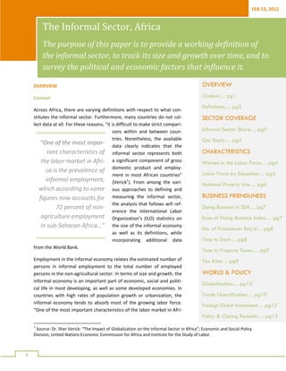 FEB 13, 2012 


            The Informal Sector, Africa 
            The purpose of this paper is to provide a working definition of 
            the informal sector, to track its size and growth over time, and to 
            survey the political and economic factors that influence it. 

     OVERVIEW                                                                                  OVERVIEW
     Context                                                                                   Context… pg1
                                                                                               Definitions… pg2
     Across Africa, there are varying definitions with respect to what con‐
     stitutes the informal sector. Furthermore, many countries do not col‐                     SECTOR COVERAGE
     lect data at all. For these reasons, “it is difficult to make strict compari‐
                                               sons  within  and  between  coun‐               Informal Sector Share… pg3
                                               tries.  Nonetheless,  the  available            Our Study… pg4
         “One of the most impor‐ data  clearly  indicates  that  the 
            tant characteristics of  informal  sector  represents  both                        CHARACTERISTICS
         the labor market in Afri‐ a  significant component of  gross                          Women in the Labor Force… pg4
           ca is the prevalence of  domestic  product  and  employ‐                            Labor Force by Education… pg5
                                               ment  in  most  African  countries” 
           informal employment,  (Verick1).  From  among  the  vari‐
                                                                                               National Poverty Line… pg6
        which according to some  ous  approaches  to  defining  and 
        figures now accounts for  measuring  the  informal  sector,                            BUSINESS FRIENDLINESS
                                               the analysis that follows will ref‐
                72 percent of non‐                                                             Doing Business in SSA… pg7
                                               erence  the  International  Labor 
         agriculture employment  Organization’s  (ILO)  statistics  on                         Ease of Doing Business Index… pg7
         in sub‐Saharan Africa…”  the size of the informal economy                             No. of Procedures Req’d… pg8
                                               as  well  as  its  definitions,  while 
                                               incorporating  additional  data                 Time to Start… pg8
     from the World Bank. 
                                                                                               Time to Prepare Taxes… pg9
     Employment in the informal economy relates the estimated number of                        Tax Rate… pg9
     persons  in  informal  employment  to  the  total  number  of  employed 
     persons in the non‐agricultural sector. In terms of size and growth, the                  WORLD & POLICY
     informal economy is an important part of economic, social and politi‐
                                                                                               Globalization… pg10
     cal life in  most developing, as well as some developed economies. In 
     countries  with  high  rates  of  population  growth  or  urbanization,  the              Trade Liberalization… pg10
     informal  economy  tends  to  absorb  most  of  the  growing  labor  force. 
                                                                                               Foreign Direct Investment… pg12
     “One of the most important characteristics of the labor market in Afri‐
                                                                                               Policy & Closing Remarks… pg13
                                                                 
     1                                                                                          
       Source: Dr. Sher Verick: “The Impact of Globalization on the Informal Sector in Africa”; Economic and Social Policy 
     Division, United Nations Economic Commission for Africa and Institute for the Study of Labor. 


      
1 
 