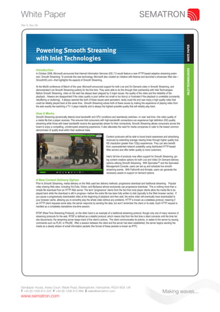 White Paper
Rev A. Nov 09.




                                                                                                                                                                       WHITE PAPER
            Powering Smooth Streaming
            with Inlet Technologies
            Introduction




                                                                                                                                                                       INLET TECHNOLOGIES
            In October 2008, Microsoft announced that Internet Information Services (IIS) 7.0 would feature a new HTTP-based adaptive streaming exten-
            sion: Smooth Streaming. To promote this new technology, Microsoft also created an initiative with Akamai and launched a showcase Web site—
            SmoothHD.com—that highlights the aspects of Smooth Streaming.

            At the Mix09 conference of March of this year, Microsoft announced support for both Live and On Demand video in Smooth Streaming, and
            demonstrated Live Smooth Streaming publicly for the first time. They were able to do this through their partnership with Inlet Technologies.
            Before Smooth Streaming, video on the web has always been plagued by 2 major issues: the quality of the video and the reliability of the
            playback. Viewers are disappointed if the video quality is poor (either too small or too blurry) or frustrated if the playback is unreliable (constantly
            rebuffering or stuttering). It always seemed like both of these issues were persistent; rarely could the end user enjoy a high quality video that
            could be reliably played back at the same time. Smooth Streaming solves both of these issues by making the experience of playing video from
            the web exactly like watching a TV: it plays instantly and is always the highest possible quality that will reliably play back.

            How it Works
            Smooth Streaming dynamically detects local bandwidth and CPU conditions and seamlessly switches—in near real time—the video quality of
            a media file that a player receives. This ensures that consumers with high-bandwidth connections can experience high definition (HD) quality
            streaming while those with lower bandwidth receive the appropriate stream for their connectivity. Smooth Streaming allows consumers across the
            board to enjoy a compelling, uninterrupted streaming experience. It also alleviates the need for media companies to cater to the lowest common
            denominator of quality level within their audience base.

                                                                                      Content producers will be able to boost brand awareness and advertising
                                                                                      revenues by extending average viewing times through higher quality true
                                                                                      HD (resolution greater than 720p) experiences. They can also benefit
                                                                                      from unprecedented network scalability using distributed HTTP-based
                                                                                      Web servers and offer better quality to more customers.

                                                                                      Inlet’s full line of products now offers support for Smooth Streaming, giv-
                                                                                      ing content creators options for both Live and Video On Demand delivery
                                                                                      options utilizing Smooth Streaming. With SpinnakerTM and the Spinnaker
                                                                                      Management Console, users can set up and schedule live smooth
                                                                                      streaming events. With Fathom® and Armada, users can generate the
                                                                                      necessary assets to support on demand options.

            A New Content Delivery Option
            Prior to Smooth Streaming, media delivery on the Web used two delivery methods: progressive download and traditional streaming. Popular
            video sharing Web sites, including YouTube, Vimeo, and MySpace almost exclusively use progressive download. This is nothing more than a
            simple file download from an HTTP Web server. The term “progressive” stems from the fact that most player clients allow the media file to be
            played back while the download is still in progress—before the entire file has been fully written to disk (typically to the Web browser cache). If
            you pause a progressively downloaded video at the beginning of playback and then wait, the entire video will eventually have downloaded to
            your browser cache, allowing you to smoothly play the whole video without any problems. HTTP is known as a stateless protocol, meaning if
            an HTTP client requests some data, the server responds by sending the data, but won’t remember the client or its state. Each HTTP request is
            handled as a completely standalone one-time session.

            RTSP (Real-Time Streaming Protocol), on the other hand is an example of a traditional streaming protocol, though only one of many versions of
            streaming protocols for the web. RTSP is defined as a stateful protocol, which means that from the first time a client connects until the time he/
            she disconnects, the streaming server keeps track of the client’s actions. The client communicates its actions, or states to the server by issuing
            commands such as PLAY, or PAUSE. After a session between the client and the server has been established, the server begins sending the
            media as a steady stream of small information packets (the format of these packets is known as RTP).




Sandpiper House, Aviary Court, Wade Road, Basingstoke, Hampshire, RG24 8GX, UK
T +44 (0) 1256 812 222 F +44 (0) 1256 812 666 E sales@sematron.com                                                                               Making waves...
www.sematron.com
 