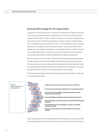 Siemens IT Solutions and Services




                           Evolving KM strategy for the organization
                           The genesis of KM thought process of GAA lies in urgent business needs as discussed
                           in the previous chapter. KM was first identified as one of the core project under the
                           program “GAA for 2014” initiative in 2008. It started on a small note in global produc-
                           tion center in India. The initial focus had been to capture incidents and their resolu-
                           tion in a database for driving reuse of the same. The intended benefit was to improve
                           productivity of consultants. After around two quarters, the need was felt to have a
                           broader view of knowledge management. It was also planned that a line function will
                           be instituted which will carry forward the work of the project team and enlarge the
                           scope of KM. Subsequently, Global Knowledge Officer (GKO) was appointed.

                           With the advent of the line function, GKO worked out a comprehensive KM roadmap
                           for GAA through a wide-level consultation with GAA leadership and country teams.
                           The document also took the strategic business objectives of GAA (as explained under
                           the value proposition of KM for GAA and its customers) into consideration, the vision
                           of program GAA for 2014 and the knowledge needs of the workforce.

                           The following knowledge needs of GAA employees have been identified to begin the
                           further design of the KMS:




     Figure 1                 Past Resolutions               Capture past resolutions, smart retrieval, stop re-invention
     Knowledge needs of
     GAA workforce                   Project
                                    Document                 Structured document based collaboration. Prescribed & standard

                                        Process &            Top level Process knowledge, operating instructions, Audit,
                                        protocols             Continuous Improvements

                                                Social
                                            Collaboration    Encourage People to people connection. Drive sharing & reuse.


                                      Measurements
                                                             Measure progress, trends. Stay focused. Centralized & Transparent
                                                              approach

                                    Contextual               Help employee get more knowledge; corporate, specialized,
                                    Knowledge                 interests, customer

                                 Learning
                                                             Ensure learn right things, faster and translate into business
                                                              benefits.




                           After analyzing all of the three defining factors of KM strategy, the conceptual model
                           was finalized which laid the foundation of basic tenets of KM. The first and foremost,




10
 