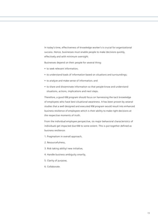In today’s time, effectiveness of knowledge worker’s is crucial for organizational
success. Hence, businesses must enable people to make decisions quickly,
effectively and with minimum oversight.

Businesses depend on their people for several thing:

•	 to seek relevant information;

•	 to understand loads of information based on situations and surroundings;

•	 to analyze and make sense of information; and

•	 to share and disseminate information so that people know and understand
  situations, actions, implications and next steps.

Therefore, a good KM program should focus on harnessing the tacit knowledge
of employees who have best situational awareness. It has been proven by several
studies that a well designed and executed KM program would result into enhanced
business resilience of employees which is their ability to make right decisions at
the respective moments of truth.

From the individual employee perspective, six major behavioral characteristics of
individuals get impacted due KM to some extent. This is put together defined as
business resilience:

1. Pragmatism in overall approach,

2. Resourcefulness,

3. Risk taking ability/ new initiative,

4. Handle business ambiguity smartly,

5. Clarity of purpose,

6. Collaborate.




                                                                                     13
 