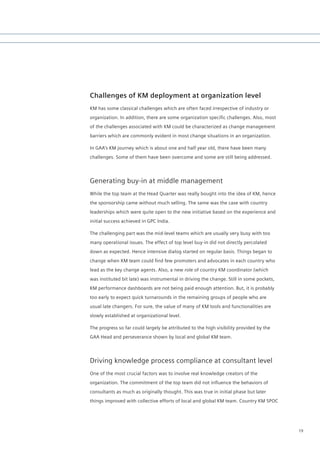 Challenges of KM deployment at organization level
KM has some classical challenges which are often faced irrespective of industry or
organization.	In	addition,	there	are	some	organization	specific	challenges.	Also,	most	
of the challenges associated with KM could be characterized as change management
barriers which are commonly evident in most change situations in an organization.

In GAA’s KM journey which is about one and half year old, there have been many
challenges. Some of them have been overcome and some are still being addressed.




Generating buy-in at middle management
While the top team at the Head Quarter was really bought into the idea of KM, hence
the sponsorship came without much selling. The same was the case with country
leaderships which were quite open to the new initiative based on the experience and
initial success achieved in GPC India.

The challenging part was the mid-level teams which are usually very busy with too
many operational issues. The effect of top level buy-in did not directly percolated
down as expected. Hence intensive dialog started on regular basis. Things began to
change	when	KM	team	could	find	few	promoters	and	advocates	in	each	country	who	
lead as the key change agents. Also, a new role of country KM coordinator (which
was instituted bit late) was instrumental in driving the change. Still in some pockets,
KM performance dashboards are not being paid enough attention. But, it is probably
too early to expect quick turnarounds in the remaining groups of people who are
usual late changers. For sure, the value of many of KM tools and functionalities are
slowly established at organizational level.

The progress so far could largely be attributed to the high visibility provided by the
GAA Head and perseverance shown by local and global KM team.




Driving knowledge process compliance at consultant level
One of the most crucial factors was to involve real knowledge creators of the
organization.	The	commitment	of	the	top	team	did	not	influence	the	behaviors	of	
consultants as much as originally thought. This was true in initial phase but later
things improved with collective efforts of local and global KM team. Country KM SPOC




                                                                                          19
 
