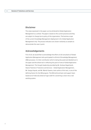 Siemens IT Solutions and Services




                        Disclaimer
                        The views expressed in the paper can be attributed to Global Application
                        Management as a whole. The paper is based on the current practices and they
                        are subject to change due to policy of the organization. The business scope
                        of the current Knowledge Management deployment is for Global Application
                        Management only. The process indicators are chosen randomly as samples to
                        demonstrate the case in point.




                        Acknowledgements
                        First of all, we would like to acknowledge the efforts of all consultants of Global
                        Application Management who participated in all kind of Knowledge Management
                        (KM) processes. It is their contribution which is being discussed and detailed out in
                        the paper and the whole text is reflecting the point of view of Global Application
                        Management. The thought leadership provided by Mr. Andreas Degenhardt,
                        Head of Siemens IT Solutions and Services – Global Application Management,
                        Mr. Sanjay Vispute, and Mr. Manish Saxena, main author of this text, is one of the
                        defining factors for the KM program. The KM technical team and support team
                        based out of India also deserve huge credit for converting a vision into a real
                        working system.




2
 